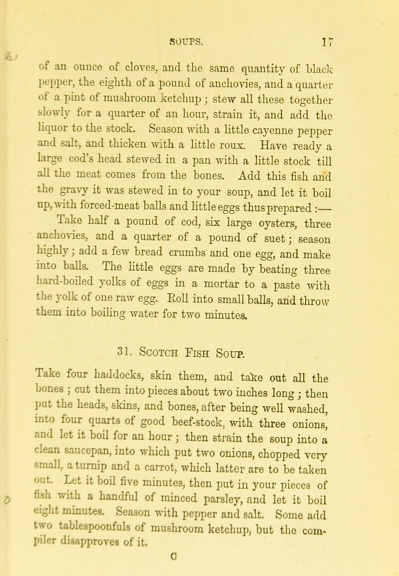 of an ounce of clove.?, and the same quantity of blade pepper, the eighth of a pound of anchovies, and a quarter of a pmt of mushroom ketchup; stew all these together slowly for a quarter of an hour, strain it, and add the liquor to the stock. Season with a little cayenne pepper and salt, and thicken with a little roux. Have ready a large cod’s head stewed in a pan with a little stock till all the meat comes from the bones. Add this fish arid the gravy it was stewed in to your soup, and let it boil up, with forced-meat balls and little eggs thus prepared;— Take half a pound of cod, six large oysters, three anchovies, and a quarter of a pound of suet; season highly; add a few bread crumbs and one egg, and make into balls. The little eggs are made by beating three hard-boiled yolks of eggs in a mortar to a paste with the yolk of one raw egg. EoU into small balls, and throw them into boiling water for two minutes. 31. Scotch Fish Soup. Take four haddocks, skin them, and take out all the bones ; cut them into pieces about two inches long; then put the heads, skins, and bones, after being well washed, into four quarts of good beef-stock, wnth three onions, and let it boil for an hour; then strain the soup into a clean saucepan, into which put two onions, chopped very small, a turnip and a carrot, which latter are to be taken out. Let it boil five minutes, then put in your pieces of ^ fish with a handful of minced parsley, and let it boil eight minutes. Season wdth pepper and salt. Some add two tablespoonfuls of mushroom ketchup, but the com* piler disapproves of it. 0