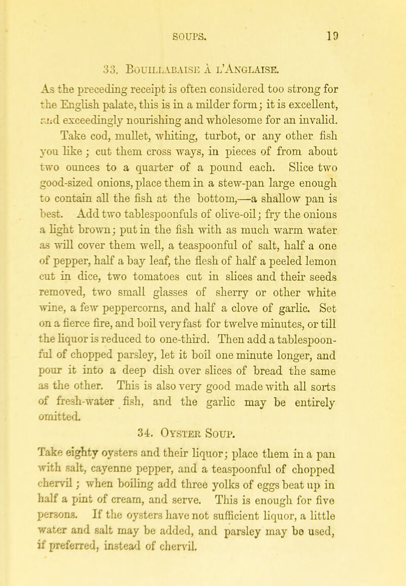 33. Bouill-\-BAlse a l’Anglaise. As the preceding receipt is often considered too strong for the English palate, this is in a milder form; it is excellent, rjid exceedingly nourisliing and wholesome for an invalid. Take cod, muUet, whiting, turbot, or any other fish you like ; cut them cross ways, in pieces of from about two ounces to a quarter of a pound each. Slice two good-sized onions, place them in a stew-pan large enough to contain all the fish at the bottom,—a shallow pan is best. Add two tablespoonfuls of olive-oil; fry the onions a light brown; put in the fish with as much warm water as wiU cover them well, a teaspoonful of salt, half a one of pepper, half a bay leaf, the flesh of half a peeled lemon cut in dice, two tomatoes cut in shces and them seeds removed, two small glasses of sherry or other white ■Nvine, a few peppercorns, and half a clove of garlic. Set on a fierce fire, and boil very fast for twelve minutes, or till the hquor is reduced to one-thiid. Then add a tablespoon- ful of chopped parsley, let it boil one minute longer, and pour it into a deep dish over shces of bread the same as the other. This is also very good made with all sorts of fresh-water fish, and the garlic may be entirely omitted. 34. Oyster Soup. Take eighty oysters and their liquor; place them in a pan with salt, cayenne pepper, and a teaspoonful of chopped chervil; when boiling add three yolks of eggs beat up in half a pint of cream, and serve. This is enough for five persons. If the oysters have not sufficient liquor, a little water and salt may be added, and parsley may bo used, if preferred, instead of cher\'il.