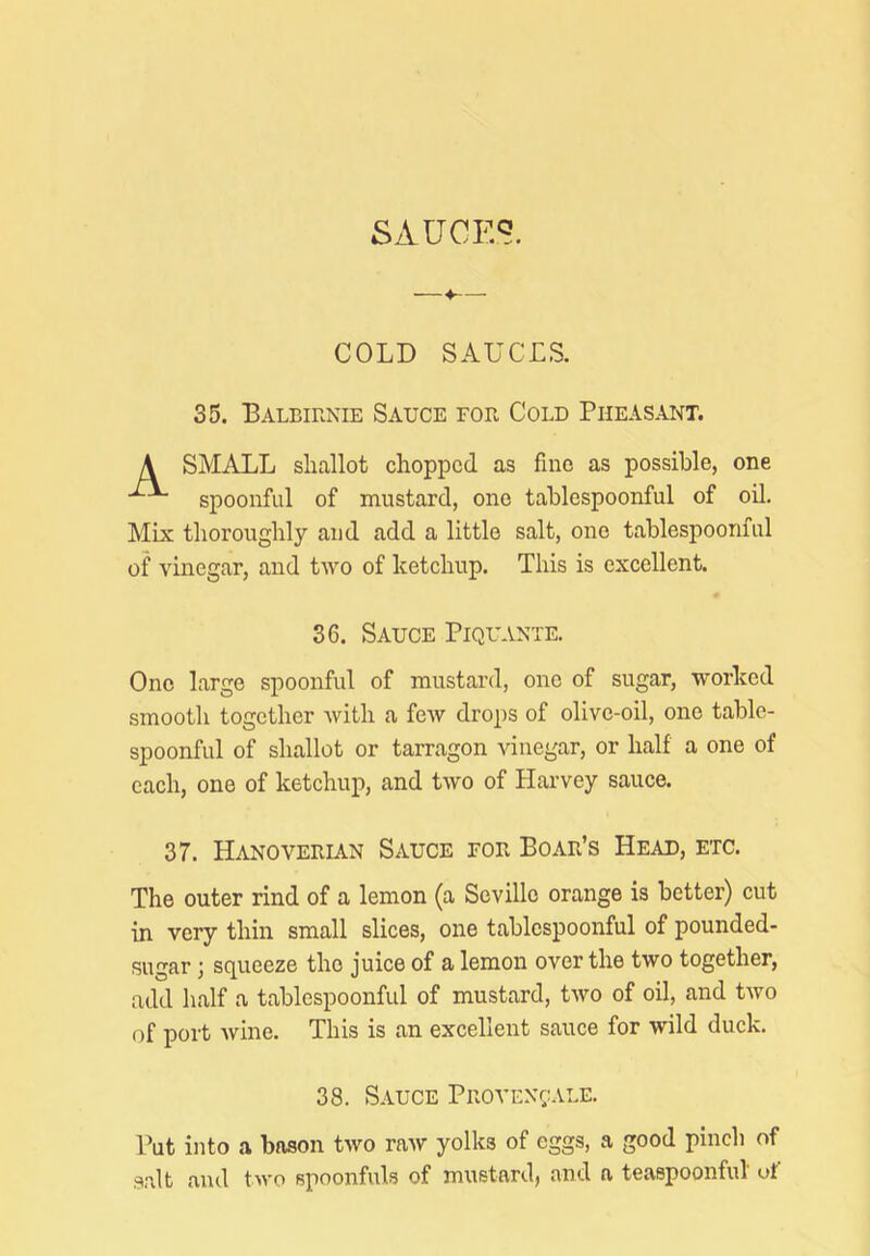 SAUCES. COLD SAUCES. 35. Balbirnie Sauce for Cold Pheasant. A SMALL shallot chopped as fine as possible, one spoonful of mustard, one tablespoonful of oil. Mix thoroughly and add a little salt, one tablespoonful of vinegar, and two of ketchup. This is excellent. 36. Sauce Piquante. One large spoonful of mustard, one of sugar, worked smooth together with a few drops of olive-oil, one table- spoonful of shallot or tarragon vinegar, or half a one of each, one of ketchup, and two of Harvey sauce. 37. Hanoverian Sauce for Boar’s Head, etc. The outer rind of a lemon (a Seville orange is better) cut in very thin small slices, one tablcspoonful of pounded- sugar sq^ueeze the juice of a lemon over the two together, add half a tablespoonful of mustard, two of oil, and two of port wine. This is an excellent sauce for wild duck. 38. Sauce Provex(;;ale. Put into a bason two raw yolks of eggs, a good pinch of salt and two spoonfuls of mustard, and a teaspoonful' of