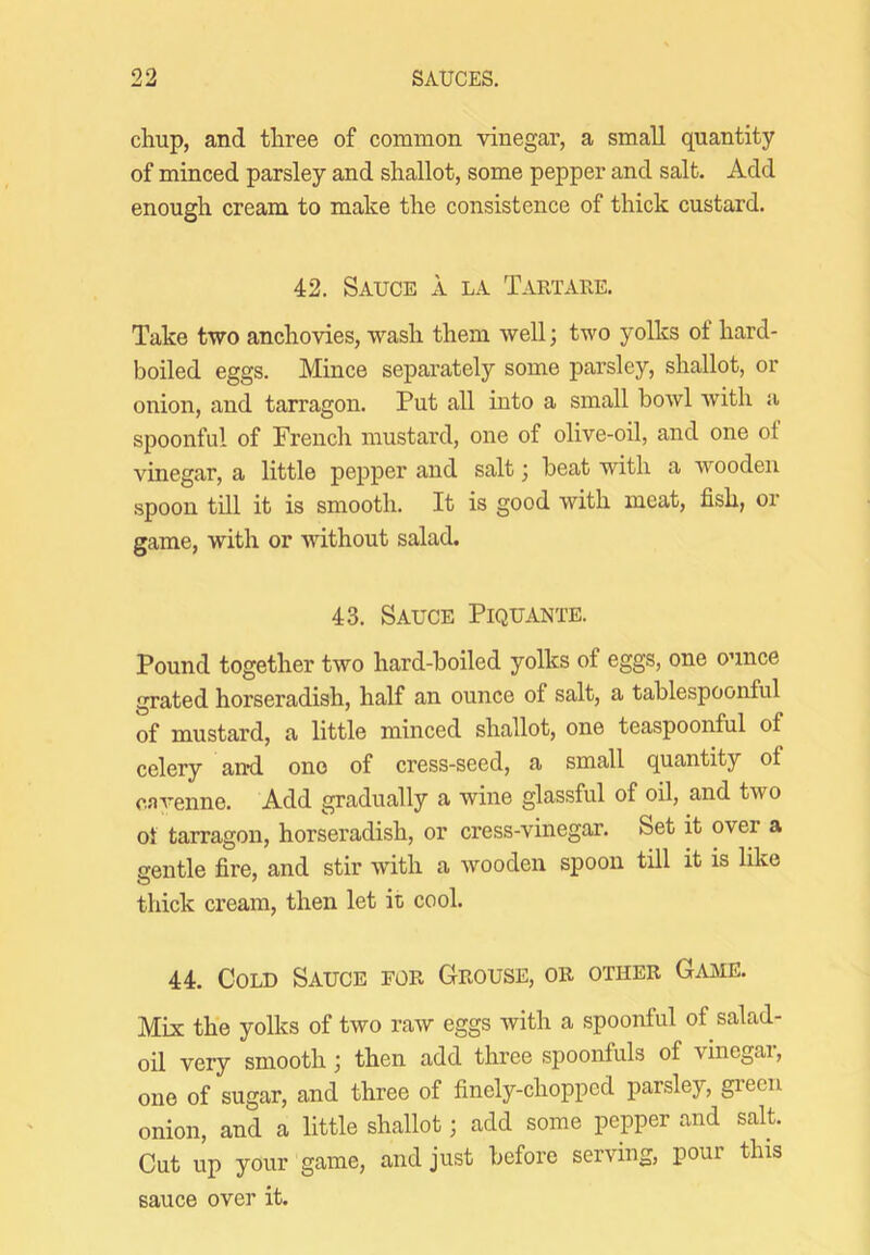 chup, and three of common vinegar, a small quantity of minced parsley and shallot, some pepper and salt. Add enough cream to make the consistence of thick custard. 42. Sauce a la Tartaee. Take two anchovies, wash them well; two yolks of hard- boiled eggs. Mince separately some parsley, shallot, or onion, and tarragon. Put all into a small bowl with a s^joonful of French mustard, one of olive-oil, and one of vinegar, a little pepper and salt; beat with a wooden spoon till it is smooth. It is good with meat, fish, or game, with or without salad. 43. Sauce Piquante. Pound together two hard-boiled yolks of eggs, one ounce grated horseradish, half an ounce of salt, a tablespoonful of mustard, a little minced shallot, one teaspoonful of celery and one of cress-seed, a small quantity of cavenne. Add gradually a wine glassful of oil, and two ot tarragon, horseradish, or cress-vinegar. Set it over a nentle fire, and stir with a wooden spoon till it is like thick cream, then let it cool. 44. Cold Sauce for Grouse, or other Gajme. Mix the yolks of two raw eggs with a spoonful of salad- oil very smooth; then add three spoonfuls of vinegai, one of sugar, and three of finely-chopped parsley, green onion, and a little shallot; add some pepper and salt. Cut up your game, and just before serving, pour this sauce over it.