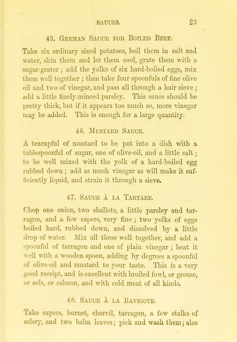 45. German Sauce for Boilfjd Beef. Take six ordinary sized potatoes, boil them in salt and water, skin them and let them cool, grate them with a sugai’-grater; add the yolks of six hard-boiled eggs, mix them well together ; then take four spoonfuls of fine olive oil and two of vinegar, and pass all through a hair sieve ; add a little finely-minced parsley. This sauce should he pretty thick, hut if it appears too much so, more ■\dnegar may be added. This is enough for a large quantity. 46. Mustard Sauce. A teacupful of mustard to he put into a dish with a tahlespoonful of sugar, one of olive-oil, and a little salt; to he well mixed with the yolk of a hard-boiled egg rubbed down; add as much idnegar as will make it suf- ficiently liquid, and strain it thi’ough a sieve. 47. Sauce 1 la Tartare. Chop one onion, two shallots, a little parsley and tar- ragon, and a few capers, very fine ; two yolks of eggs boiled hard, rubbed down, and dissolved by a little drop of water. Mix all these well together, and add a spoonful of tarragon and one of plain vhiegar; beat it well with a wooden spoon, adding by degrees a spoonful of olive-oil and mustard to your taste. This is a very good receipt, and is excellent with broiled fowl, or grouse, or eels, or salmon, and with cold meat of all kinds. 48. Sauce X la Kavigote. Take capers, bumet, chervil, tarragon, a few stalks of celery, and two balm leaves; pick and wash them j also