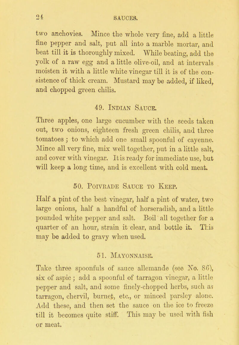 two anchovies. Mince the Avhole very fine, add a little fine pepper and salt, put all into a marble mortar, and beat till it is thoroughly mixed. While beating, add the yolk of a raw egg and a little olive-oil, and at intervals moisten it with a little white vinegar till it is of the con- sistence of thick cream. Mustard may be added, if hked, and chopped green chilis. 49. Indian Sauce. Three apples, one large cucumber with the seeds taken out, two onions, eighteen fresh green chilis, and three tomatoes ; to which add one small spoonful of cayenne. ]\Iince all very fine, mix Avell together, put in a little salt, and cover with vinegar. It is ready for immediate use, but will keep a long time, and is excellent with cold meat. 50. PoiVRADE Sauce to Keep. Half a pint of the best vinegar, half a pint of water, two large onions, half a handful of horseradish, and a little pounded white pepper and salt. Boil all together for a quarter of an hour, strain it clear, and bottle it. This may be added to gravy when used. 51. Mayonnaise. Take three spoonfuls of sauce allemande (see Xo. 8G), six of aspic ; add a spoonful of tarragon vinegar, a little pepper and salt, and some finely-chopped herbs, such as tarragon, chervil, burnet, etc., or minced parsley alone. Add these, and then set the sauce on the ice to freeze till it becomes quite stiff. This may be used with fish or meat.