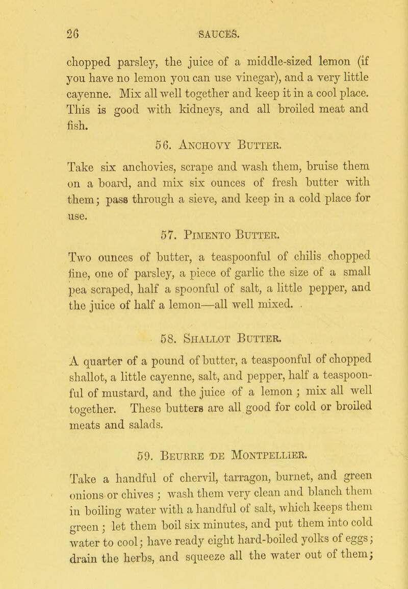 chopped parsley, the juice of a middle-sized lemon (if you have no lemon you can use vinegar), and a very little cayenne. Mix all well together and keep it in a cool place. This is good with Iddneys, and all broiled meat and fish. 56. Anchovy Butter. Take six anchovies, scrape and wash them, bruise them on a board, and mix six ounces of fresh butter with them; pass through a sieve, and keep in a cold place for use. 57. Pimento Butter. Two ounces of butter, a teaspoonful of chilis chopped fine, one of parsley, a piece of garlic the size of a small pea scraped, half a spoonful of salt, a little pepper, and the juice of half a lemon—all well mixed. . 58. Shallot Butter. A quarter of a pound of butter, a teaspoonful of chopped shallot, a little cayenne, salt, and pepper, half a teaspoon- ful of mustard, and the juice of a lemon ; mix all well together. These butters are all good for cold or broiled meats and salads. 59. Beurre T)E Montpellier. Take a handful of chervil, tarragon, burnet, and green onions or chives ; wash them very clean and blanch them in boiliug water with a handful of salt, which keeps them green; let them boil six minutes, and put them into cold water to cool ^ have ready eight hard-boiled yolks of eggs, di’ain the herbs, and squeeze all the water out of them;