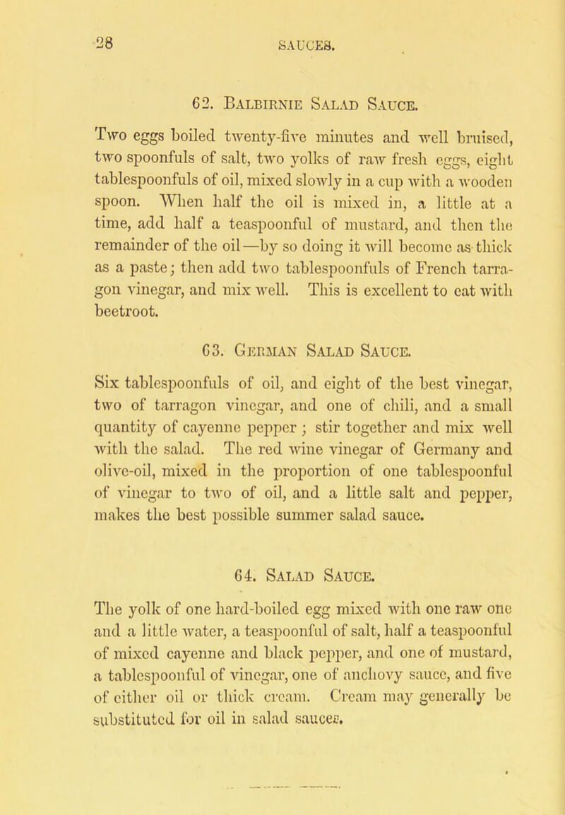 62. Balbirnie Sal-vd Sauce. Two eggs boiled twenty-five minutes and well bruised, two spoonfuls of salt, two yolks of raw fresh eggs, eight tablespoonfuls of oil, mixed slowly in a cup with a Avoodeii spoon. \Vlien half the oil is mixed in, a little at a time, add half a teaspoonful of mustard, and then the remainder of the oil—by so doing it will become as thick as a paste; then add tAvo tablespoonfuls of French tarra- gon vinegar, and mix Avell. This is excellent to eat Avith beetroot. 63. German Salad Sauce. Six tablespoonfuls of oil, and eight of the best vinegar, tAVo of tarragon vinegar, and one of chili, and a small quantity of cayenne pepper ; stir together and mix Avell Avith the salad. The red wine vinegar of Germany and oliA^e-oil, mixed in the proportion of one tablespoonful of vinegar to tAvo of oil, and a little salt and pepper, makes the best possible summer salad sauce. 64. Salad Sauce. The yolk of one hard-boiled egg mixed Avith one raAV one and a little Avater, a teaspoonful of salt, half a teaspoonful of mixed cayenne and black pepper, and one of mustard, a tablespoonful of vinegai', one of anchoAy sauce, and five of cither oil or thick cream. Cream may generally be substituted for oil in salad .sauces.