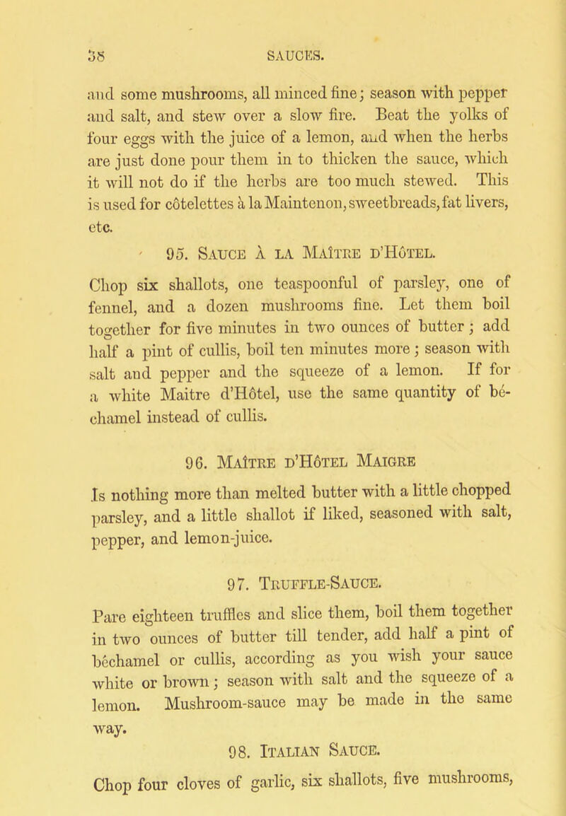 and some mushrooms, all minced fine; season with pepper and salt, and stew over a slow fire. Beat the yolks of four eggs with the juice of a lemon, and when the herbs are just done pour them in to thicken the sauce, which it will not do if the herbs are too much stewed. This is used for cotelettes alaMaiutenon,sweetbreads,fat livers, etc. ' 95. Sauce a la MaItee d’Hotel. Chop six shallots, one teaspoonful of parslej’-, one of fennel, and a dozen mushrooms fine. Let them boil together for five minutes in two ounces of butter; add half a pint of cullis, boil ten minutes more; season with salt and pepper and the squeeze of a lemon. If for a white Maitre d’H6tel, use the same quantity of be- chamel instead of cullis. 96. MaItre d’H6tel Maigre Is nothing more than melted butter with a little chopped parsley, and a little shallot if liked, seasoned with salt, pepper, and lemon-juice. 97. Truffle-Sauce. Pare eighteen truffles and slice them, boil them together in two ounces of butter till tender, add half a pint of bechamel or cullis, according as you wish your sauce white or brown; season with salt and the squeeze of a lemon. Mushroom-sauce may be made in the same way. 98. Italian Sauce. Chop four cloves of garlic, six shallots, five mushrooms.