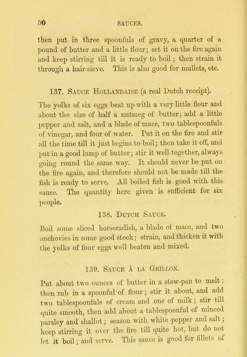 then put in three spoonfuls of gravy, a quarter of a pound of butter and a httle flour; set it on the fire again and keep stirring till it is ready to boil; then strain it through a hah-sieve. This is also good for mullets, etc. 137. Sauce Hollandaise (a real Dutch receipt). The yolks of sis eggs beat up with a very httle flour and about the size of half a nutmeg of butter; add a httle pepper and salt, and a blade of mace, two tablespoonfuls of vinenar, and four of water. Put it on the fire and stir all the time thl it just begins to boil; then take it off, and put in a good lump of butter; stir it well together, always going round the same way. It should never be put on the fire again, and therefore should not be made tih the fish is ready to serve. All boiled fish is good with this sauce. The quantity here given is sufficient for sis people. 138. Dutch Sauce. Boil some sliced horseradish, a blade of mace, and two anchovies in some good stock; strain, and thicken it with the yolks of four eggs well beaten and mised. 139. Sauce 1 la Grillon. Put about two ounces of butter in a stew-pan to melt, then rub in a spoonful of flour; stir it about, and add two tablespoonfuls of cream and one of milk; stir till quite smooth, then add about a tablespoonful of minced parsley and shallot; season with white pepper and salt; keep stirring it over the fire till quite hot, but do not let it boil; and serve. This sauce is good for fillets of