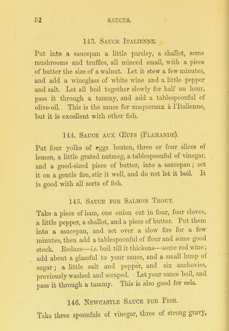143. Sauce Italienne. Put into a saucepan a little parsley, a shallot, some mushrooms and truffles, all minced small, with a piece of butter the size of a walnut. Let it stew a few minutes, and add a wineglass of white wine and a little pepper and salt. Let all boil together slowly for half an hour, pass it through a tammy, and add a tablespoonful ot olive-oil. This is the sauce for maqueraux ii ITtalienne, but it is excellent with other fish. 144. Sauce aux CEues (Flaimande). Put four yolks of eggs beaten, three or four slices of lemon, a little grated nutmeg, a tablespoonful of vinegar, and a good-sized piece of butter, into a saucepan; set it on a gentle fire, stir it well, and do not let it boil. It is good with all sorts of fish. 145. Sauce for Salmon Trout. Take a piece of ham, one onion cut in four, four cloves, a little pepper, a shallot, and a piece of butter. Put them into a saucepan, and set over a slow fire for a feAV minutes, then add a tablespoonful of flour and some good stock. Eeduce—ie. boil till it thickens—some red wine; add about a glassful to your sauce, and a small lump of sugar; a little salt and pepper, and six anchovies, previously washed and scraped. Let your sauce boil, and pass it through a tammy. This is also good for eels. 146. Newcastle Sauce for Fish. Take three spoonfuls of vinegar, three of strong gi'avy,