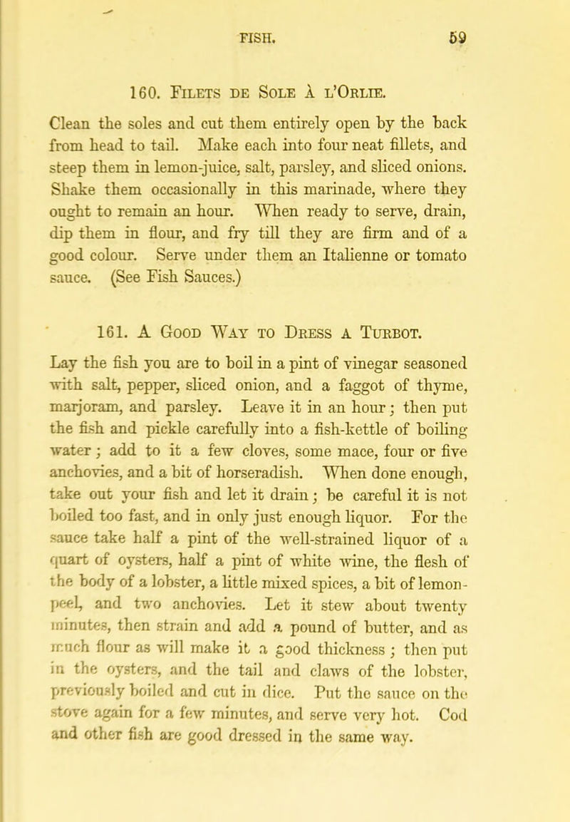 160. Filets de Sole A l’Orlie. Clean the soles and cut them entirely open by the back from head to tad. Make each into four neat fillets, and steep them in lemon-juice, salt, parsley, and sliced onions. Shake them occasionally in this marinade, where they ought to remain an hour. When ready to serve, drain, dip them in flour, and fry till they are firm and of a good colour. Serve under them an Italienne or tomato sauce. (See Fish Sauces.) 161. A Good Way to Dress a Turbot. Lay the fish you are to bod in a pint of vinegar seasoned with salt, pepper, sliced onion, and a faggot of thyme, maijoram, and parsley. Leave it in an hour; then put the fi.sh and pickle carefully into a fish-kettle of boiling water; add to it a few cloves, some mace, four or five anchovies, and a bit of horseradish. WTien done enough, take out your fish and let it drain; be careful it is not boded too fast, and in only just enough liquor. For the sauce take half a pint of the well-strained liquor of a c{uart of oysters, half a pint of white wine, the flesh of the body of a lobster, a little mixed spices, a bit of lemon- peel, and two anchovies. Let it stew about twenty minutes, then strain and add .a pound of butter, and as much flour as will make it a good thickness ; then put in the oysters, and the tail and claws of the lobster, previou.sly boiled and cut in dice. Put the sauce on the stove again for a few minutes, and serve very hot. Cod and other fish are good dressed in the same way.