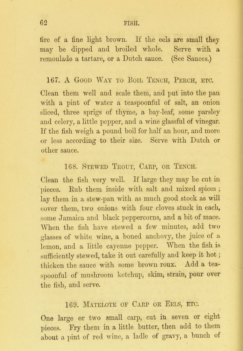 fire of a fine light brown. If the eels are small they may be dipped and broiled whole. Serve with a remoulado a tartare, or a Dutch sauce, (See Sauces.) 167. A Good Way to Boil Tench, Perch, etc. Clean them well and scale them, and put into the pan with a pint of water a teaspoonful of salt, an onion sliced, three sprigs of thyme, a bay-leaf, some parsley and celery, a httle pepper, and a wine glassful of vinegar. If the fish weigh a pound boil for half an hour, and more or less according to their size. Serve with Dutch or other sauce. 168. Stewed Trout, Carp, or Tench. Clean the fish very well. If large they may be cut in pieces. Kub them inside with salt and mixed spices; lay them in a stew-pan with as much good stock as will cover them, two onions with four cloves stuck in each, some Jamaica and black peppercorns, and a bit of mace. When the fish have stewed a few minutes, add two glasses of white wine, a boned anchovy, the juice of a lemon, and a little cayenne pepper. When the fish is sufficiently stewed, take it out carefully and keep it hot; tliicken the sauce with some brown roux. Add a tea- •spoonful of muslu-oom ketchup, skim, strain, pour over the fish, and serve. 169. Matelote op Carp or Eels, etc. One large or two small carp, cut in seven or eight pieces. Fry them in a little butter, then add to them about a pint of red wine, a ladle of gravy, a bunch of