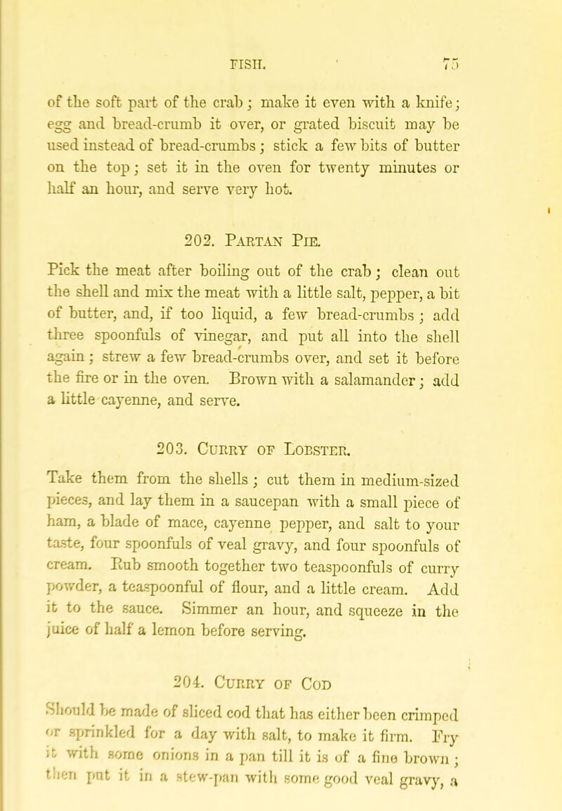 of the soft part of the crab; make it even with a knife; egg and bread-crumb it over, or gi’ated biscuit may be used instead of bread-crumbs; stick a few bits of butter on the top; set it in the oven for tAventy minutes or lialf an hour, and seiwe very hot. 202. Partan Pie, Pick the meat after boiling out of the crab; clean out the shell and mix the meat with a little salt, pepper, a bit of butter, and, if too liquid, a foAV bread-crumbs ; add three spoonfuls of vinegar, and put all into the shell again; streAV a few bread-crumbs over, and set it before the fire or in the oven. Brown with a salamander; add a little cayenne, and serve. 203. Curry of Lobster. Take them from the shells ; cut them in medium-sized Ijieces, and lay them in a saucepan Avith a small piece of ham, a blade of mace, cayenne pepper, and salt to your ta.ste, four spoonfuls of veal gravy, and four spoonfuls of cream. Eub smooth together tAVO teaspoonfuls of curry powder, a tea.spoonful of flour, and a little cream. Add it to the sauce. Simmer an hour, and squeeze in the j nice of half a lemon before serving. 204, Curry of Cod .Should be made of sliced cod that has either been crimped or .sjmnkled for a day with salt, to make it firm. Pry it with some onions in a pan till it is of a fine broAvn ; tlieii put it in a stew-pan Avith some good A'eal gravy, a