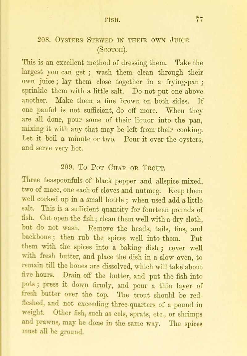 20S, Oysters Stewed in their ow Juice (Scotch), This is an excellent method of dressing them. Take the largest you can get ; wash them clean through then’ own juice; lay them close together in a frying-pan ; sprinkle them with a little salt. Do not put one above another. Make them a fine brown on both sides. If one panful is not sufficient, do off more. When they are all done, pour some of their liquor into the pan, mixing it with any that may be left from their cooking. Let it bod a minute or two. Pour it over the oysters, and ser\*e veiy hot. 209. To Pot Char or Trout. Three teaspoonfuls of black pepper and allspice mixed, two of mace, one each of cloves and nutmeg. Keep them well corked up in a small bottle ; when used add a little salt. This is a sufficient quantity for fourteen pounds of fish. Cut open the fish; clean them well Avith a dry cloth, but do not wash. Remove the heads, tads, fins, and backbone; then rub the spices well into them. Put them with the spices into a baking dish; cover well with fresh butter, and place the dish in a slow oven, to remain till the bones are dissolved, which will take about five hours. Drain off the butter, and put the fish into j»ots ; press it down firmly, and jiour a thin layer of fresh butter over the top. The trout should be red- fleshed, and not exceeding three-quarters of a pound in weight. Other fish, such as eels, sprats, etc., or shrimps and prawns, may be done in the same way. The spices must all be ground.