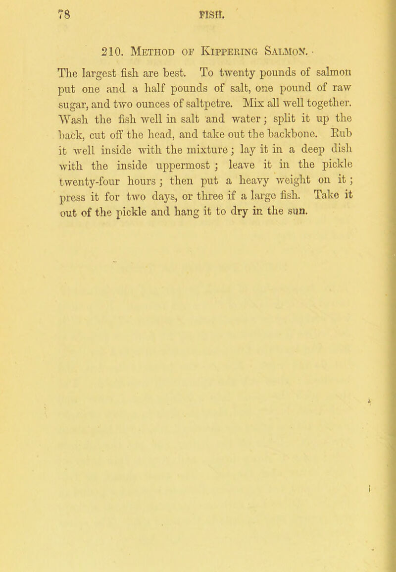 210. Method of Kippering Salmon. • The largest fish are best. To twenty pounds of salmon put one and a half pounds of salt, one pound of raw sugar, and two ounces of saltpetre. Mix all Avell together. Wash the fish well in salt and water; spht it up the back, cut off the head, and take out the backbone. Eub it well inside with the mixture; lay it in a deep dish with the inside uppermost ; leave it in the pickle twenty-four hours ; then put a heavy Aveight on it; press it for two days, or three if a large fish. Take it out of the pickle and hang it to dry in the sun.