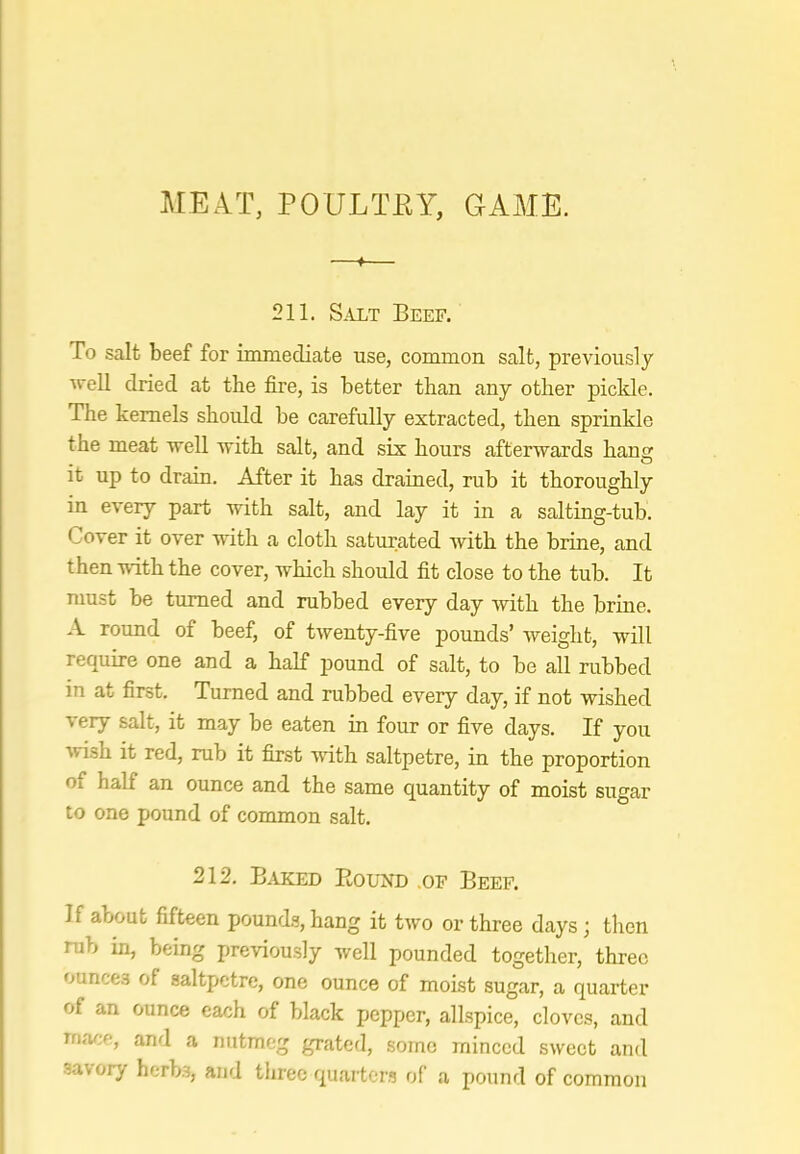 MEAT, POULTKY, GAME. ♦ 211. SiLLT Beef. To salt beef for immediate use, common salt, previously Avell dried at the fire, is better than any other piclde. The kernels should be carefully extracted, then sprinkle the meat Avell with salt, and six hours afterwards hang it up to drain. After it has drained, rub it thoroughly in every part with salt, and lay it in a salting-tub. Cover it over with a cloth satiirated Avith the brine, and then with the cover, which should fit close to the tub. It must be turned and rubbed every day with the brine. A round of beef, of twenty-five pounds’ weight, will require one and a half pound of salt, to be all rubbed in at first. Turned and rubbed every day, if not wished very salt, it may be eaten in four or five days. If you Avish it red, rub it first Avnth saltpetre, in the proportion of half an ounce and the same quantity of moist sugar to one pound of common salt. 212. Baked Round .of Beef. If about fifteen pound.?, hang it tAvo or three days; then rub in, being previously Avell pounded together, three ounces of saltpetre, one ounce of moist sugar, a quarter of an ounce each of black pepper, allspice, cloves, and rnace, and a nutmeg grated, some minced sweet and savory herb.s, and three quarter? of a pound of common