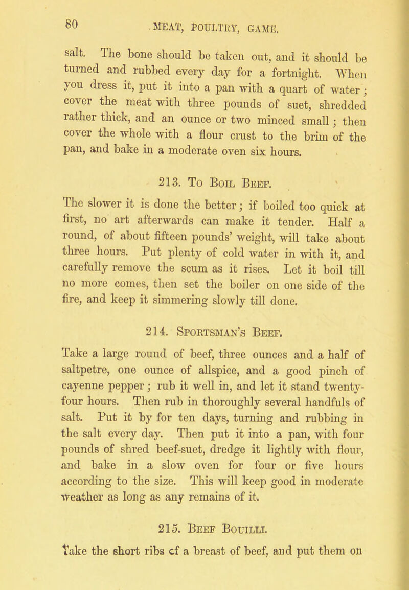 salt. The bone should be taken out, and it should be turned and rubbed every day for a fortnight. When you dress it, put it into a pan with a quart of water; cover the meat with three pounds of suet, shredded rather thick, and an ounce or two minced small; then cover the whole with a flour crust to the brim of the pan, and bake in a moderate oven six hours. 213. To Boil Beef. The slower it is done the better j if boiled too quick at first, no art afterwards can make it tender. Half a round, of about fifteen pounds’ weight, will take about three hours. Put plenty of cold water in with it, and carefully remove the scum as it rises. Let it boil till no more comes, then set the boiler on one side of the fire, and keep it simmering slowly till done. 214. Sportsman’s Beef. Take a large round of beef, three ounces and a half of saltpetre, one ounce of allspice, and a good pinch of cayenne pepper; rub it well in, and let it stand twenty- four hours. Then rub in thoroughly several handfuls of salt. Put it by for ten days, turning and rubbing in the salt every day. Then put it into a pan, with four pounds of shred beef-suet, dredge it lightly with flour, and bake in a slow oven for four or five hours according to the size. This will keep good in moderate Weather as long as any remains of it. 215. Beef Boltilli. take the short ribs cf a breast of beef, and put them on