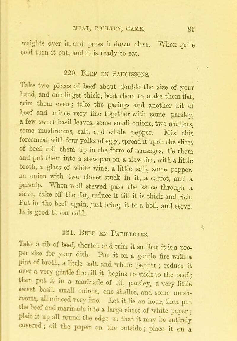 weights over it, and press it down close. When quite cold turn it out, and it is ready to eat. 220. Beef en Saucissons. Take two pieces of beef about double the size of your hand, and one finger thick; beat them to make them flat, trim them even; take the parings and another bit of beef and mince very fine together with some parsley, a few sweet basil leaves, some small onions, two shallots, some mushrooms, salt, and whole pepper. Mix this forcemeat with four yolks of eggs, spread it upon the slices of beef, roll them up in the form of sausages, tie them and put them into a stew-pan on a slow fire, with a little broth, a glass of white wine, a httle salt, some pepper, an onion with two cloves stuck in it, a carrot, and a parsnip. 'When well stewed pass the sauce through a sie\e, take off the fat, reduce it till it is thick and rich. Put in the beef again, just bring it to a boil, and serve. It is good to eat cold. 221. Beef en Papillotes. Take a rib of beef, shorten and trim it so that it is a pro- per size for your dish. Put it on a gentle fire with a pint of broth, a little salt, and whole pepper; reduce it over a very gentle fire till it begins to stick to the beef; then put it in a marinade of oil, parsley, a very little sweet basd, small onions, one shallot, and some mush- rooms, all minced very fine. Let it lie an hour, then put the beef and marinade into a large sheet of white paper ; plait it up all round the edge so that it may be entirely covered; oil the paper on the outside; place it on a