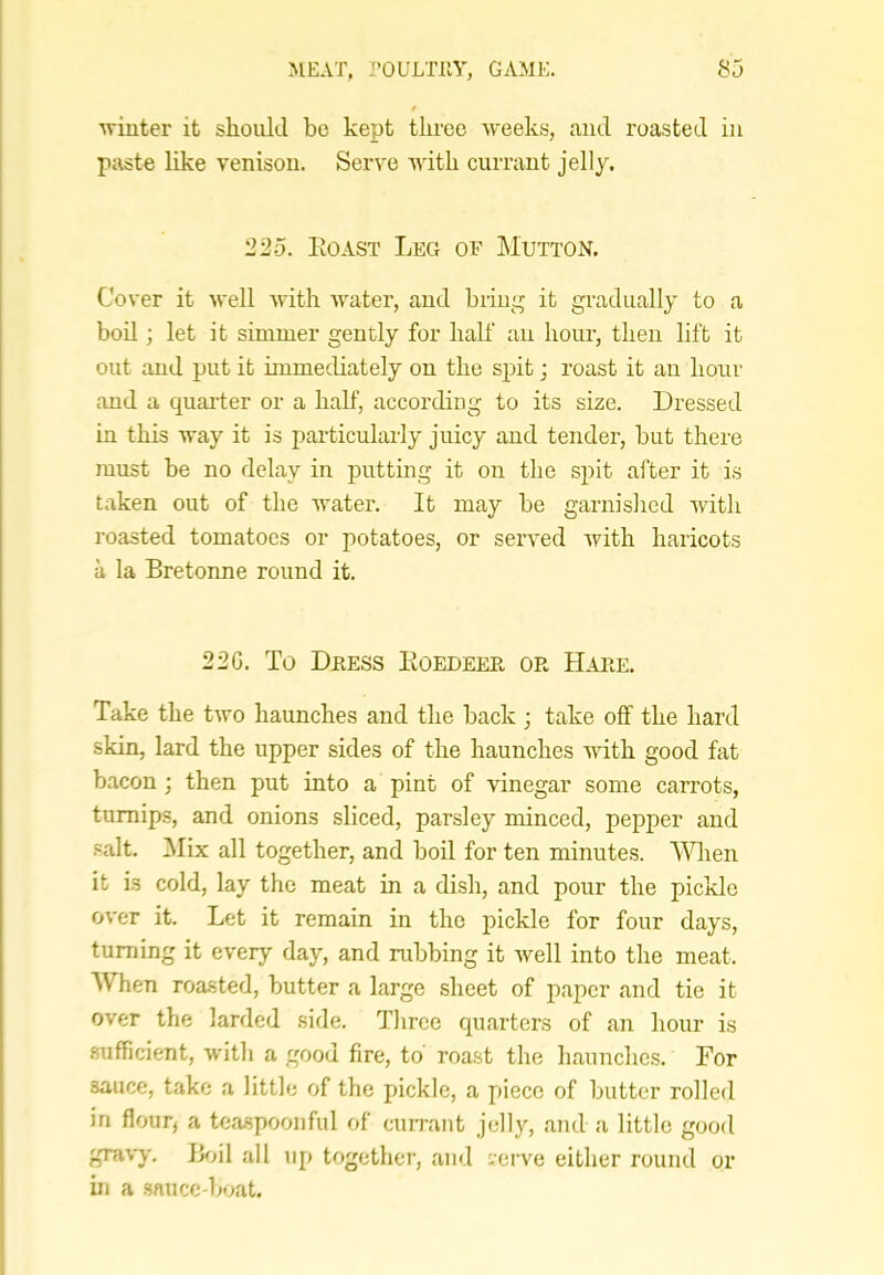 ■winter it should be kept three Aveeks, and roasted in paste like venison. Ser\’e AA'ith currant jelly. 225. ItoAST Leg of Mutton. Cover it Avell Avdth Avater, and briiii^ it gradually to a bod ; let it simmer gently for half an hour, then lift it out and put it immediately on the spit; roast it an hour and a quarter or a half, according to its size. Dressed in this Avay it is particularly juicy and tender, but there must be no delay in putting it on the spit after it i.s taken out of the water. It may be garnished Avith roasted tomatoes or potatoes, or served Avith haricots a la Bretonne round it. 22G. To Dkess Koedeee or Hare. Take the tAvo haunches and the back ; take off the hard skin, lard the upper sides of the haunches with good fat bacon ; then put into a pint of vinegar some carrots, turnips, and onions sliced, parsley minced, pepper and salt. Mix all together, and boil for ten minutes. Wlaen it is cold, lay the meat in a dish, and pour the pickle OA'er it. Let it remain in the pickle for four days, turning it every day, and rubbing it Avell into the meat. When roasted, butter a large sheet of paper and tie it over the larded side. Three quarters of an hour is sufficient, Avith a good fire, to roast the haunche.s. For sauce, take a little of the pickle, a piece of butter rolled in flour, a teaspoonful of currant jelly, and a little good graA-j-. lioil all up together, and vovva either round or in a sauce-boat.