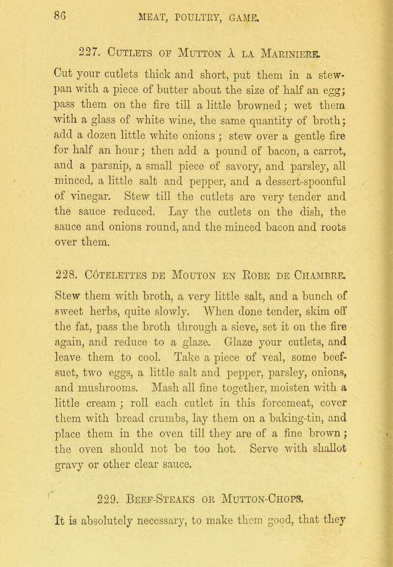 227. Cutlets of Mutton 1 la Mariniere. Cut your cutlets thick and short, put them in a stew- pan with a piece of butter about the size of half an egg; pass them on the fire till a little browned; wet them with a glass of white wine, the same quantity of broth; add a dozen little white onions ; stew over a gentle fire for half an hour; then add a pound of bacon, a carrot, and a parsnip, a small piece of savory, and parsley, all minced, a little salt and pepper, and a dessert-spoonful of vinegar. Stew till the cutlets are very tender and the sauce reduced. Lay the cutlets on the dish, the sauce and onions round, and the minced bacon and roots over them. 228. C6TELETTES DE MOUTON EN ROBE DE ClIAMBRE. Stew them with broth, a very little salt, and a bunch of sweet herbs, quite slowly. When done tender, skim olf the fat, pass the broth through a sieve, set it on the fire again, and reduce to a glaze. Glaze your cutlets, and leave them to cool. Take a piece of veal, some beef- suet, two eggs, a little salt and pepper, parsley, onions, and mushrooms. Mash all fine together, moisten with a little cream ; roll each cutlet in this forcemeat, cover them with bread crumbs, lay them on a baking-tin, and place them in the oven till they are of a fine brown; the oven should not be too hot. Serve with shallot gravy or other clear sauce. 229. Beef-Steaks or Mutton-Chops, It is absolutely necessary, to make them good, that they