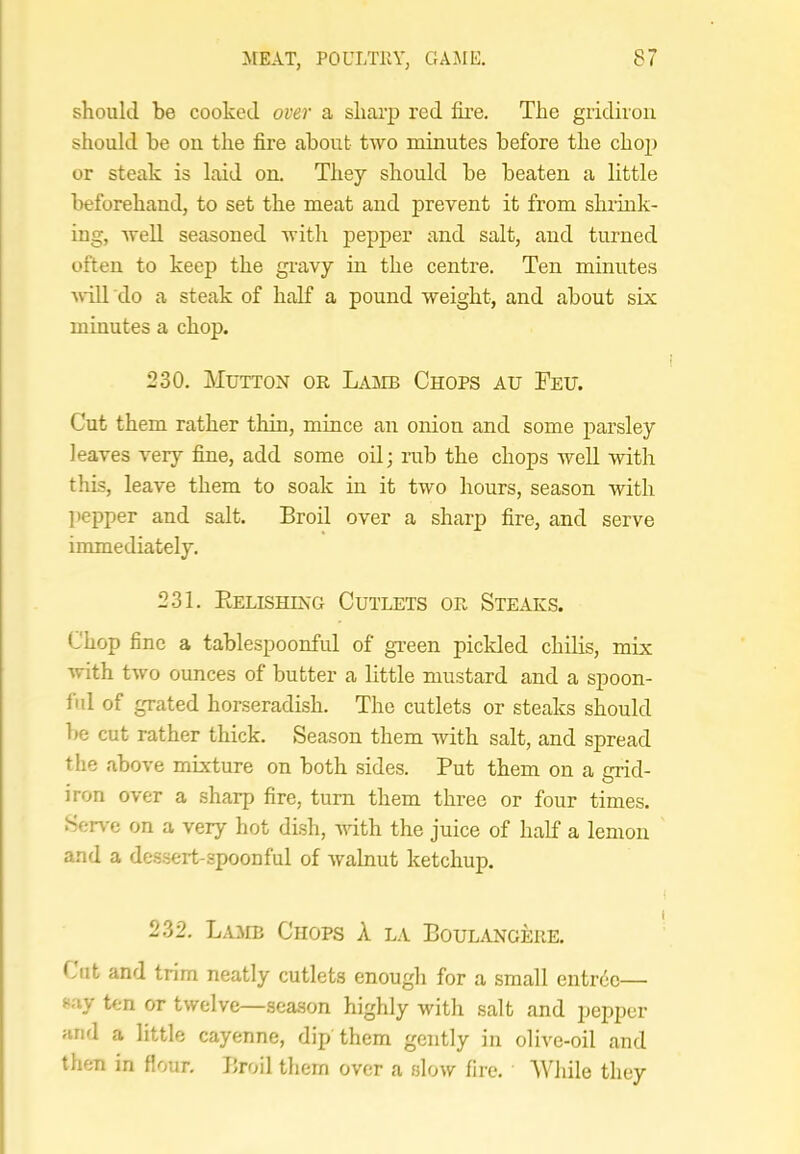 should be cooked over a sharp red fire. The gridiron should be on the fire about two minutes before the chop or steak is laid on. They should be beaten a little beforehand, to set the meat and prevent it from shrink- ing, well seasoned with pepper and salt, and turned often to keep the gi'avy in the centre. Ten minutes vill do a steak of half a pound weight, and about six minutes a chop. 230. Mutton or Lamb Chops au Feu. Cut them rather thin, mince an onion and some parsley leaves very fine, add some oil; rub the chops well with this, leave them to soak in it two hours, season with ])epper and salt. Broil over a sharp fire, and serve immediately. 231. Eelishing Cutlets or Steaks. Chop fine a tablespoonful of green pickled chilis, mix with two ounces of butter a little mustard and a spoon- fid of grated horseradish. The cutlets or steaks should be cut rather thick. Season them with salt, and spread the above mixture on both sides. Put them on a grid- iron over a sharp fire, turn them three or four times. Serve on a very hot dish, with the juice of half a lemon and a de.ssert-spoonful of walnut ketchup. 232. Lamb Chops A la BoulangepwE. Cut and trim neatly cutlets enougli for a small entr6c— say ten or twelve—season highly with salt and pepper and a little cayenne, dip them gently in olive-oil and then in flour. Broil them over a slow fire. A^dlile they