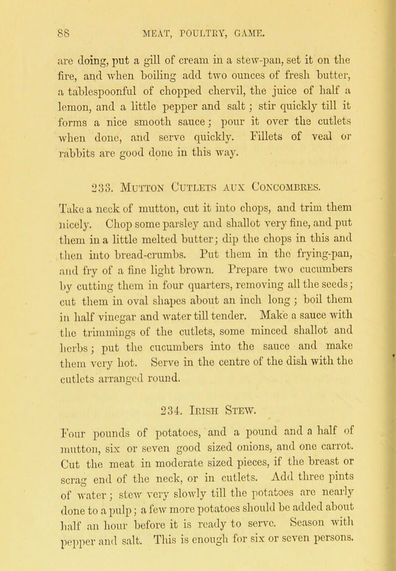 jire doing, put a gill of cream in a stew-pan, set it on tlie fire, and when boiling add two ounces of fresh butter, a tablespoonful of chopped chervil, the juice of half a lemon, and a little pepper and salt; stir quickly till it forms a nice smooth sauce; pour it over the cutlets when done, and servo quickly. Fillets of veal or rabbits are good done in this Avay. 233. Mutton Cutlets aux Concombres, Take a neck of mutton, cut it into chops, and trim them nicely. Chop some parsley and shallot very fine, and put them in a little melted butter; dip the chops in this and then into bread-crumbs. Put them in the frying-pan, and fry of a fine light brown. Prepare two cucumbers by cutting them in four quarters, removing all the seeds; cut them in oval shapes about an inch long ; boil them in half vinegar and Avater till tender. Make a sauce AAdth the trimmings of the cutlets, some minced shallot and herbs; put the cucumbers into tlie sauce and make them A'ery hot. Serve in the centre of the dish with the cutlets arranged round. 234. Irish Stew. t Four pounds of potatoes, and a pound and a half of mutton, six or seven good sized onions, and one carrot. Cut the meat in moderate sized pieces, if the breast or scrag end of the neck, or in cutlets. Add three pints of Avater; stoAV A'ery sloAvdy till the jiotatoes arc nearlj' done to a pulp; a fcAV more potatoes should be added about half an hour before it is ready to seiwc. Season Avith pepper and salt. This is enough for six or scA'en persons.