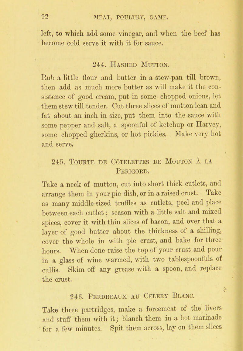 left, to which add some vinegar, and when the beef has become cold serve it with it for sauce. 244. Hashed Mutton. Hub a little flour and butter in a stew-pan till brown, then add as much more butter as Avill make it the con- sistence of good cream, put in some chopped onions, let them stew till tender. Cut three slices of mutton lean and flit about an inch in size, put them into the sauce with some pepper and salt, a spoonful of ketchup or Harvey, some chopped gherkins, or hot pickles. Make very hot and serve. 245. Touete de Cutelettes de Mouton a la Perigord. Take a neck of mutton, cut into short thick cutlets, and arrange them in your pie dish, or in a raised crust. Take as many middle-sized truffles as cutlets, peel and place between each cutlet; season with a little salt and mixed spices, cover it with thin slices of bacon, and over that a layer of good butter about the thickness of a shilling, cover the Avhole in with pie crust, and bake for three hours. When done raise the top of your crust and pour in a glass of Avine Avarmed, Avith tA\^o tablespoonfuls of cullis. Skim off any grease Avith a spoon, and replace the crust. 246. Perdreaux au Celery Blanc. Take three partridges, make a forcemeat of the livers and stuff them Avith it; blanch them in a hot marinade for a fcAV minutes. Spit them across, laj' on them slices