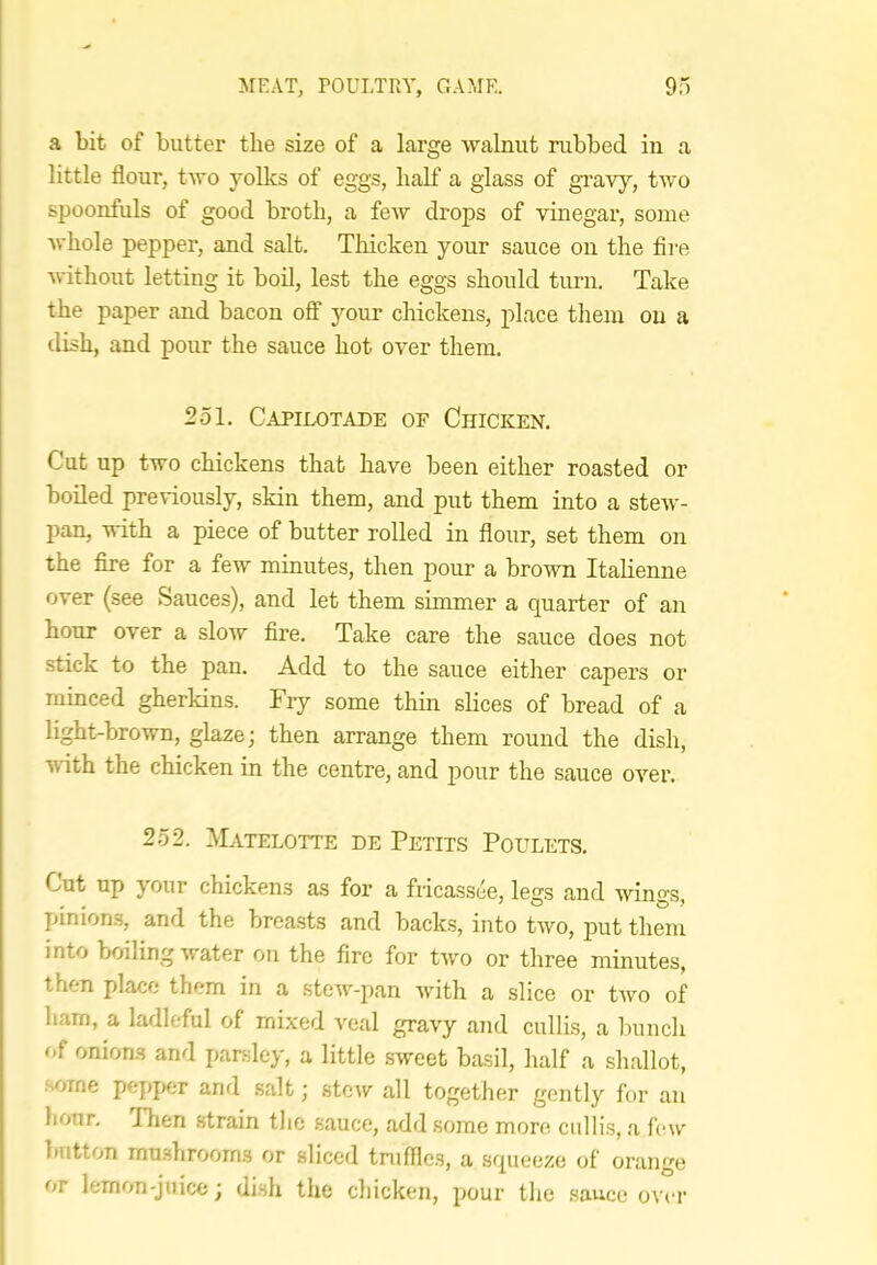 a bit of butter the size of a large walnut rubbed in a little flour, two yoUcs of eggs, half a glass of gravy, two spoonfuls of good broth, a few drops of vmegar, some whole pepper, and salt. Thicken your sauce on the fli'e without letting it boil, lest the eggs should turn. Take the paper and bacon ofif your chickens, place them on a dish, and pour the sauce hot over them. 251. Capilotade of Chicken. Cut up two chickens that have been either roasted or boiled pre\*iously, skin them, and put them into a stew- pan, with a piece of butter rolled in flour, set them on the fire for a few minutes, then pour a brown Italienne over (see Sauces), and let them simmer a quarter of an hour over a slow fire. Take care the sauce does not stick to the pan. Add to the sauce either capers or minced gherkins. Fry some thin slices of bread of a light-brown, glaze; then arrange them round the dish, with the chicken in the centre, and pour the sauce over. 252. Matelotte de Petits Poulets. Cut up your chickens as for a fiicassee, legs and wings, pinioms, and the brea.sts and backs, into two, put them into boiling water on the fire for two or three minutes, then place them in a stew-pan with a slice or two of ham, a ladleful of mixed veal gravy and cullis, a hunch of onions and parsley, a little sweet basil, half a shallot, •some pepj)er and salt; stew all together gently for an liour. Tlien strain the sauce, add .some more cullis, a few button mushrooms or sliced tniffies, a squeeze of orange or lemon-juice; dish the chicken, pour the .sauce ovct