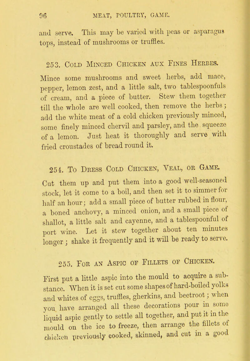ami serve. This may he varied with peas or asparagus tops, instead of mushrooms or truffles. 253. Cold Minced Chicken aux Fines Herbes. Mince some mushrooms and sweet herbs, add mace, pepper, lemon zest, and a little salt, two tablespoonfuls of cream, and a piece of butter. Stew them together till the whole are well cooked, then remove the herbs j add the white meat of a cold chicken previously minced, some finely minced chervil and parsley, and the squeeze of a lemon. Just heat it thoroughly and serve with fried croustades of bread round it. 251. To Dress Cold Chicken, Veal, or Game. Cut them up and put them into a good well-seasoned stock, let it come to a boil, and then set it to simmer for half an hour; add a small piece of butter rubbed in flour, a boned anchovy, a minced onion, and a small piece ot shallot, a little salt and cayenne, and a tablespoonful of port wine. Let it stcAV together about ten minutes longer ; shake it frequently and it Avill be ready to serve. 255. For an Aspic oe Fillets of Chicken. First put a little aspic into the mould to acquire a sub- stance. When it is set cut some shapes of hard-boiled yolks and whites of eggs, truffles, gherkins, and beetroot; when you have arranged all these decorations pour in some liquid aspic gently to settle all together, and put it in the mould on the ice to freeze, then arrange the fillets of chicken previously cooked, skinned, and cut in a good