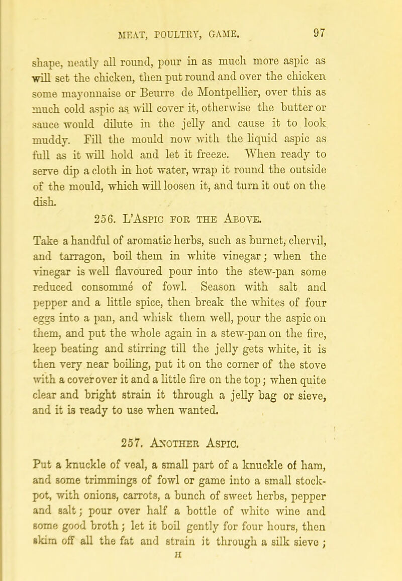 shape, neatly all round, pour in as much more aspic as will set the chicken, then put round and over the chicken some mayonnaise or Beui-re de Montpellier, over this as much cold aspic as. will cover it, otherwise the butter or sauce would dilute in the jelly and cause it to look muddy. Fill the mould now with the liquid aspic as full as it will hold and let it freeze. When ready to serve dip a cloth in hot water, wrap it round the outside of the mould, which will loosen it, and turn it out on the dish. 256. L’Aspic for the Above. Take a handful of aromatic herbs, such as burnet, chervil, and tarragon, boil them in white vinegar; when the vinegar is well flavoured pour into the stew-pan some reduced consomme of fowl. Season with salt and pepper and a little spice, then break the whites of four eggs into a pan, and whisk them well, pour the aspic on them, and put the whole again in a stew-pan on the fire, keep beating and stirring till the jelly gets white, it is then very near boiling, put it on the corner of the stove with a cover over it and a little fire on the top; when quite clear and bright strain it through a jelly bag or sieve, and it is ready to use when wanted. 257. Another Aspic. Put a knuckle of veal, a small part of a knuckle of ham, and some trimmings of fowl or game into a small stock- pot, with onions, carrots, a bunch of sweet herbs, pepper and salt; pour over half a bottle of white wine and some good broth; let it boil gently for four hours, then skim off all the fat and strain it through a silk sieve ; H