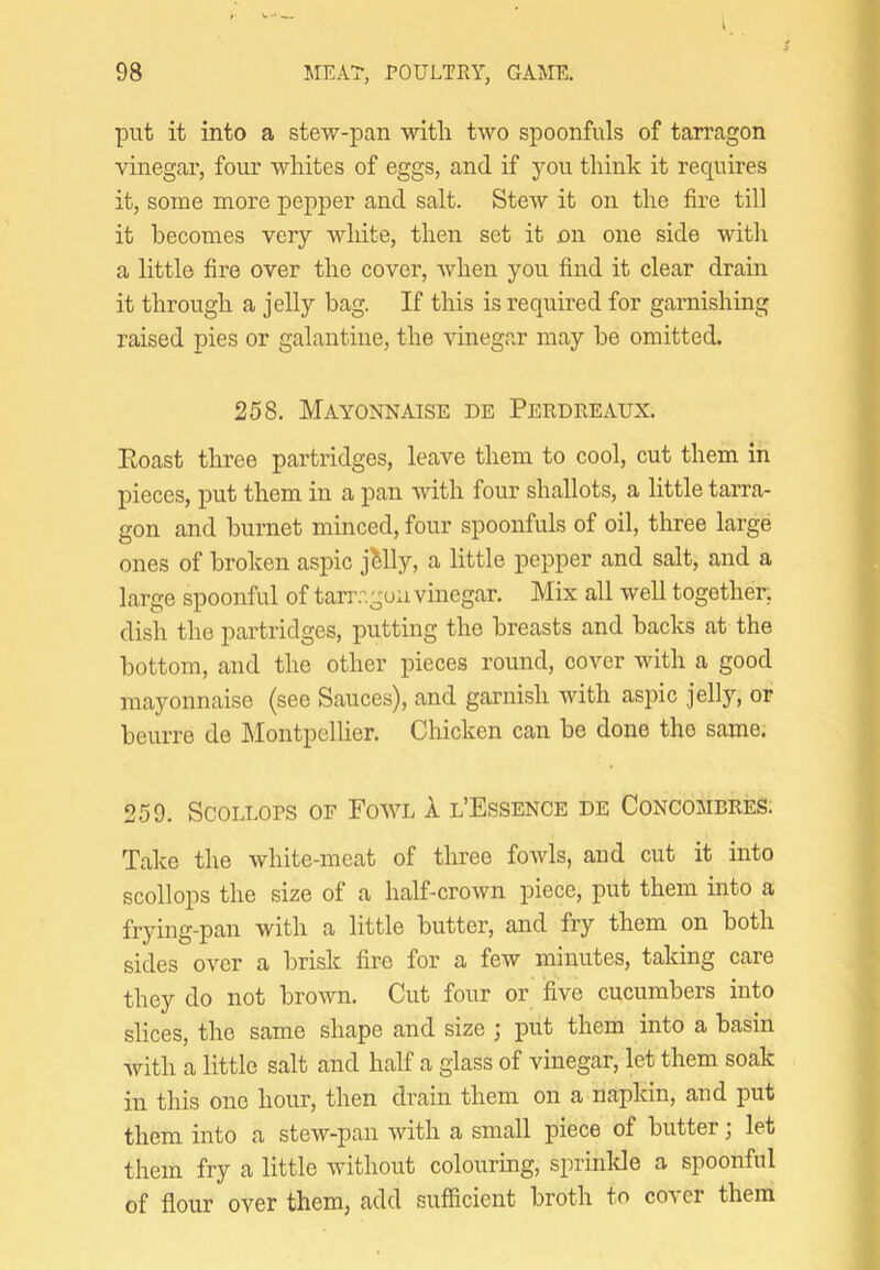 put it into a stew-pan with two spoonfuls of tarragon vinegar, four whites of eggs, and if you think it requires it, some more pepper and salt. Stew it on the fire till it becomes very white, then set it on one side with a little fire over the cover, when you find it clear drain it through a jelly bag. If this is required for garnishing raised pies or galantine, the vinegar may he omitted. 258. Mayonnaise de Perdreaux. Eoast three partridges, leave them to cool, cut them in pieces, put them in a pan with four shallots, a little tarra- gon and hurnet minced, four spoonfuls of oil, three large ones of broken aspic jMly, a little pepper and salt, and a large spoonful of tan’.-’.goa vinegar. Mix all well together, dish the partridges, putting the breasts and backs at the bottom, and the other pieces round, cover with a good mayonnaise (see Sauces), and garnish with aspic jellj’, or beurre de Montpellier. Chicken can be done the same. 259. Scollops of Fowl 1 l’Essence de Concombres. Take the white-meat of three fowls, aud cut it into scollops the size of a half-crown piece, put them into a frying-pan with a little butter, and fry them on both sides over a brisk fire for a few minutes, taking care they do not brown. Cut four or five cucumbers into slices, the same shape and size ; put them into a basin with a little salt and half a glass of vinegar, let them soak in this one hour, then drain them on a napkin, and put them into a stew-pan with a small piece of butter; let them fry a little without colouring, sprinlcle a spoonful of flour over them, add sufficient broth to cover them