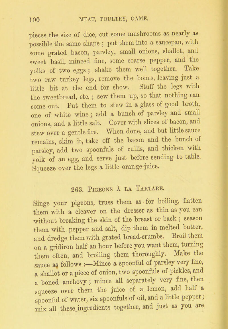 pieces tlie size of dice, cut some mushrooms as nearly as possible the same shape ^ put them into a saucepan, with some grated bacon, parsley, small onions, shallot, and sweet basil, minced fine, some coarse pepper, and the yolks of two eggs ; shake them well together. Take two raw turkey legs, remove the bones, leaving just a little bit at the end for show. Stuff the legs with the sweetbread, etc.; sew them up, so that notliing can come out. Put them to stew in a glass of good broth, one of white wine; add a bunch of parsley and small onions, and a little salt. Cover with slices of bacon, and stew over a gentle fire. Wlien done, and but little sauce remains, skim it, take off the bacon and the bunch of parsley, add two spoonfuls of cullis, and thicken with yolk of an egg, and serve just before sending to table. Squeeze over the legs a little orange-juice. 263. Pigeons 1 la Tartare. Singe your pigeons, truss them as for boiling, flatten them with a cleaver on the dresser as thin as you can without breaking the skin of the breast or back ; season them with pepper and salt, dip them in melted butter, and dredge them with gi’ated bread-crumbs. Broil them on a gridiron half an hour before you want them, turning them often, and broiling them thoroughly. Make the sauce a§ follows Mince a spoonful of parsley very fine, a shallot or apiece of onion, two spoonfuls of pickles, and a boned ancho'ST'; mince all separately very fine, then squeeze over them the juice of a lemon, add half a spoonful of water, six spoonfuls of oil, and a little pepper; mix all thesejngredients together, and just as you are