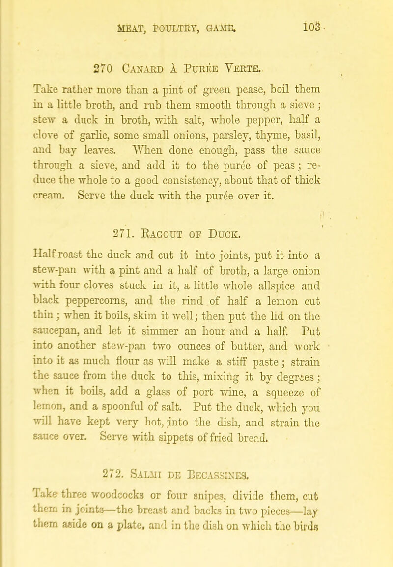 103- 270 Canard a Puree Verte. Take rather more than a pint of green pease, boil them in a little broth, and rub them smooth through a sieve; stew a duck in broth, with salt, whole pepper, half a clove of garlic, some small onions, parsley, thyme, basil, and bay leaves. VATien done enough, i)ass the sauce through a sieve, and add it to the puree of peas; re- duce the whole to a good consistency, about that of thick cream. Serve the duck with the puree over it. 271. Eagout of Duck. Half-roast the duck and cut it into joints, put it into a stew-pan with a pint and a half of broth, a large onion with four cloves stuck in it, a little whole allspice and black peppercorns, and the rind of half a lemon cut thin ; when it boils, skim it well; then put the lid on tlie saucepan, and let it simmer an hour and a half. Put into another stew-pan two ounces of butter, and ivork into it as much flour as will make a stiff paste; strain the sauce from the duck to this, mixing it by degrees; when it boils, add a glass of port wine, a squeeze of lemon, and a spoonful of salt. Put the duck, which you will have kept very hot, into the dish, and strain the sauce over. Serve with sippets of fried bread. 272. Salmi de Pecassine.‘3. Take three woodcocks or four snipes, divide them, cut them in joints—the breast and backs in two pieces—lay them aside on a plate, and in the dish on which the bii ds