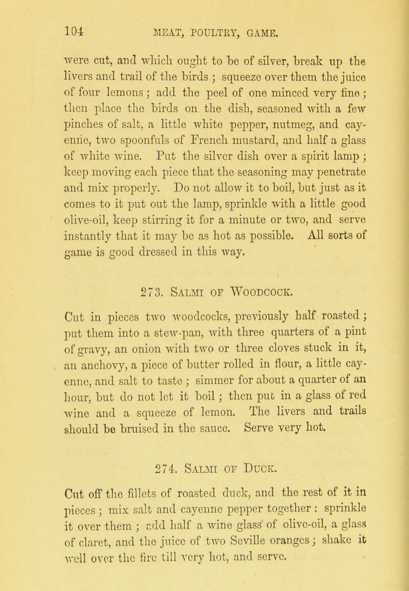 were cut, and wliicli ought to be of silver, break up the livers and trail of the birds ; squeeze over them the juice of four lemons ; add the peel of one minced very fine ; then place the birds on the dish, seasoned Avith a few pinches of salt, a little Avhite pepper, nutmeg, and cay- enne, tAvo spoonfuls of French mustard, and half a glass of Avhite Avine. Put the silver dish over a spirit lamp ; keep moving each piece that the seasoning may penetrate and mix properly. Do not alloAV it to boil, but just as it comes to it put out the lamp, sprinlde Avith a little good olive-oil, keep stirring it for a minute or tAVO, and serve instantly that it may be as hot as possible. All sorts of game is good dressed in this Avay. 273. Salmi op Woodcock. Cut in pieces tAvo Avoodcocks, previously half roasted; put them into a steAv-pan, Avith three quarters of a pint of gravy, an onion Avith tAVO or tloree cloves stuck in it, an anchovy, a piece of butter rolled in flour, a little cay- enne, and salt to taste ; simmer for about a quarter of an hour, but do not let it boil; then pub in a glass of red Avine and a squeeze of lemon. The livers and trails should be bruised in the sauce. Ser\'e very hot. 274. Salmi of Duck. Cut off the fillets of roasted duck, and the rest of it in pieces ; mix salt and cayenne pepper together : sprinkle it 0A’’er them j add half a AAune glass of olive-oil, a glass of claret, and the juice of tAvo Seville oranges; shake it Avcll over the fire till very hot, and serve.