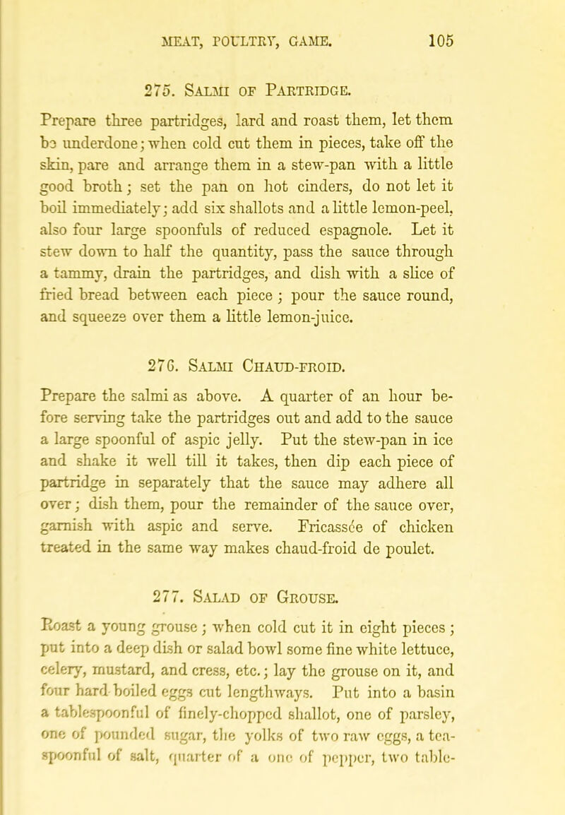 275. Salmi of Partridge. Prepare tkree partridges, lard and roast them, let them be underdone; when cold cut them in pieces, take off the skin, pare and arrange them in a stew-pan with a little good broth; set the pan on hot cinders, do not let it boil immediately; add six shallots and a little lemon-peel, also four large spoonfuls of reduced espagnole. Let it stew down to half the quantity, pass the sauce through a tammy, drain the partridges, and dish with a slice of fried bread between each piece ; pour the sauce round, and squeeze over them a little lemon-juice. 27G. Salmi Chaud-froid. Prepare the salmi as above. A quarter of an hour be- fore serving take the partridges out and add to the sauce a large spoonful of aspic jelly. Put the stew-pan in ice and shake it Avell till it takes, then dip each piece of partridge in separately that the sauce may adhere all over; dish them, pour the remainder of the sauce over, garnish with aspic and senm. Fricassee of chicken treated in the same way makes chaud-froid de poulet. 277. Sal^vd of Grouse. Koast a young grouse; when cold cut it in eight pieces; put into a deep dish or salad bowl some fine white lettuce, celery, mustard, and cress, etc.; lay the grouse on it, and four hard boiled eggs cut lengthways. Put into a basin a tablespoon fill of finely-chopped shallot, one of parsley, one of pounded sugar, tlie yolks of two raw eggs, a tea- spoonful of salt, quarter of a one of pepper, two table-