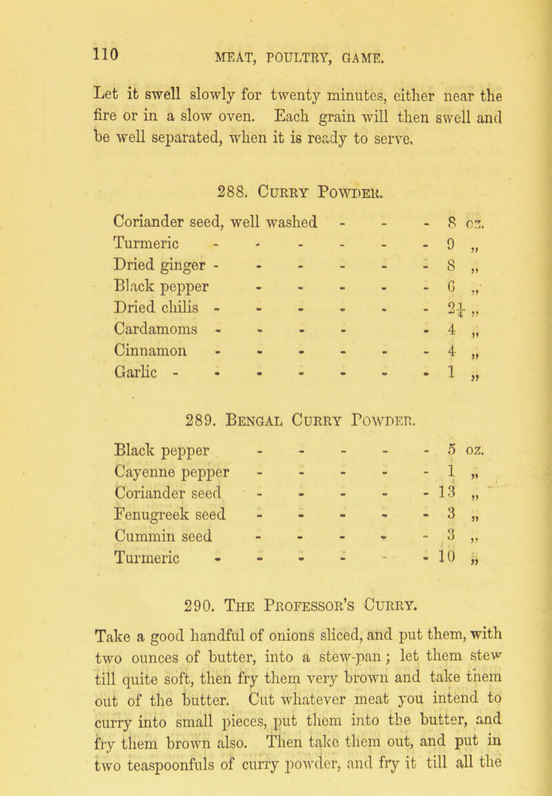 Let it swell slowly for twenty minutes, either near the fire or in a slow oven. Each grain will then swell and be well separated, when it is ready to serve. 288, Curry Poytder. Coriander seed, well washed - 8 oz. Turmeric - - - 9 Dried ginger - - - - 8 „ Black pepper - - - 0 „ Dried chilis - - - . 2d y> Cardamoms - - - - 4 „ Cinnamon - - - 4 „ Garlic - - - - 4 » 289. Bengal Curry Black pepper . . - POWUER. 5 oz. Cayenne pepper - - - 1 „ Coriander seed - - - 13 „ Fenugreek seed - - - 3 » Cummin seed - - . 3 „ Turmeric - m m - 10 „ 290. The Professor’s Curry. Take a good handful of onions sliced, and put them, with two ounces of butter, into a stew-pan; let them stew till quite soft, then fry them very brown and take them out of the butter. Cut whatever meat you intend to curry into small pieces, put tliem into the butter, and fry them brown also. Then take them out, and put in two teaspoonfuls of curry powder, and fry it till all the