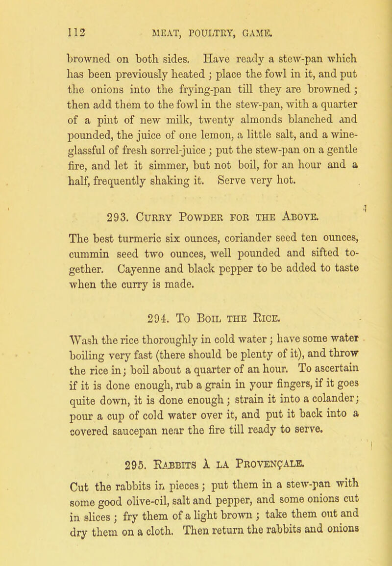 browned on both sides. Have ready a stew-pan which has been previously heated ; place the fowl in it, and put the onions into the frying-pan till they are browned; then add them to the fowl in the stew-pan, Avith a quarter of a pint of new milk, twenty almonds blanched and pounded, the juice of one lemon, a little salt, and a wine- glassful of fresh sorrel-juice; put the stew-pan on a gentle fire, and let it simmer, but not boil, for an hour and a half, frequently shaking it. Serve very hot. 293. Curry Powder for the Above. The best turmeric six ounces, coriander seed ten ounces, cummin seed two ounces, well pounded and sifted to- gether. Cayenne and black pepper to be added to taste when the curry is made. 294. To Boil the Eice. Wash the rice thoroughly in cold water; have some water boiling very fast (there should be plenty of it), and throw the rice in; boil about a quarter of an hour. To ascertain if it is done enough, rub a grain in your fingers, if it goes quite down, it is done enough; strain it into a colander; pour a cup of cold water over it, and put it back into a covered saucepan near the fire till ready to serve. 295. E AMBITS k LA Proven?ALE. Cut the rabbits in pieces; put them in a stew-pan with some good olive-cil, salt and pepper, and some onions cut in slices ; fry them of a light broAvn ; take them out and dry them on a cloth. Then return the rabbits and onions