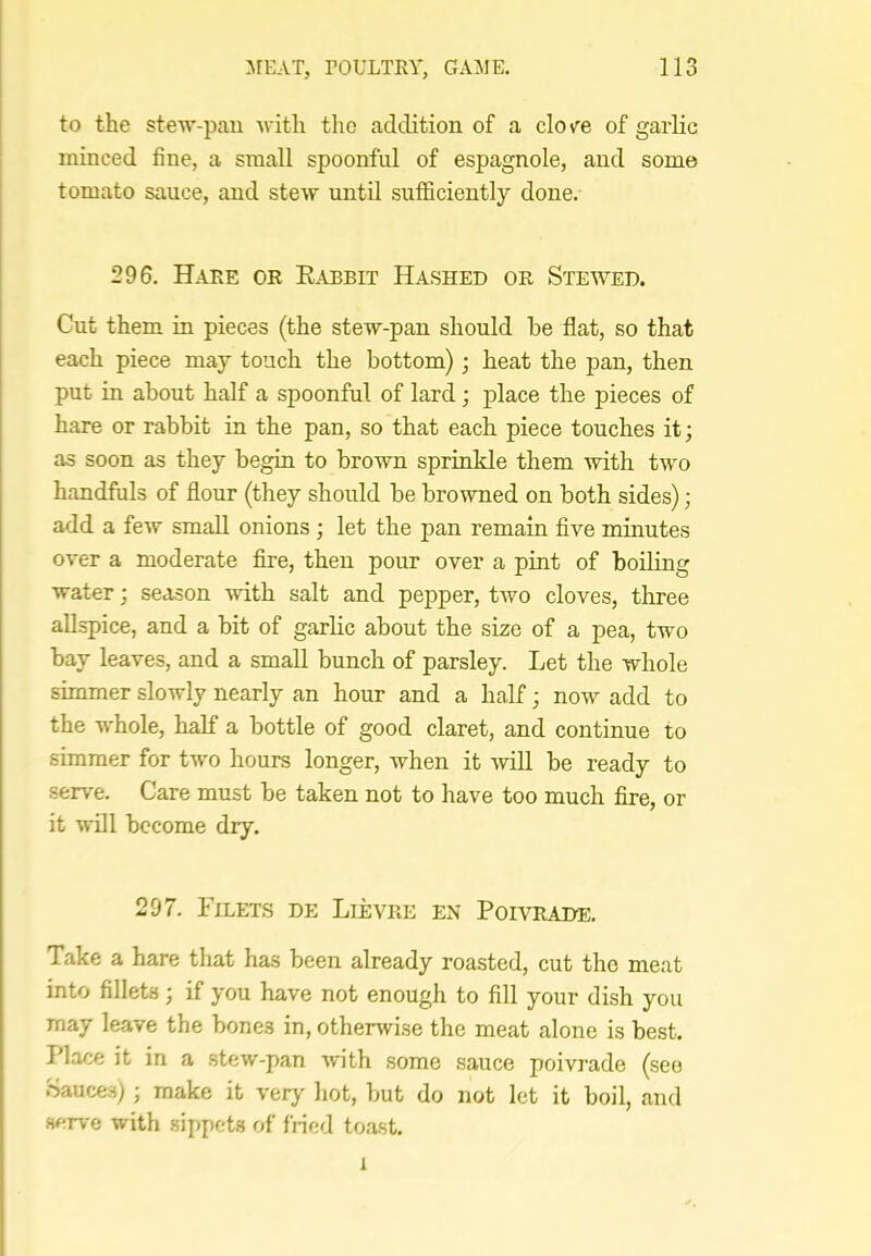 to the stew-pan with the addition of a clo/e of garlic minced fine, a small spoonful of espagnole, and some tomato sauce, and stew until suflficiently done. 296. Hake or Eabbit Hashed or Stewed. Cut them in pieces (the stew-pan should be flat, so that each piece may touch the bottom); heat the pan, then put in about half a spoonful of lard; place the pieces of hare or rabbit in the pan, so that each piece touches it; as soon as they begin to brown sprinkle them with two handfuls of flour (they should be browned on both sides); add a few small onions ; let the pan remain five minutes over a moderate fire, then pour over a pint of boiling water; season with salt and pepper, two cloves, three allspice, and a bit of garlic about the size of a pea, two bay leaves, and a small bunch of parsley. Let the whole simmer slowly nearly an hour and a half; now add to the whole, half a bottle of good claret, and continue to simmer for two hours longer, when it will be ready to serve. Care must be taken not to have too much fire, or it will become dry. 297. Filets de Lievre en Poivrahe. Take a hare that has been already roasted, cut the meat into fillets; if you have not enough to fill your dish you may leave the bones in, otherwise the meat alone is best. Place it in a stew-pan with some sauce poivrade (see .Sauces); make it very hot, but do not let it boil, and serve with sippets of fiied toast. 1