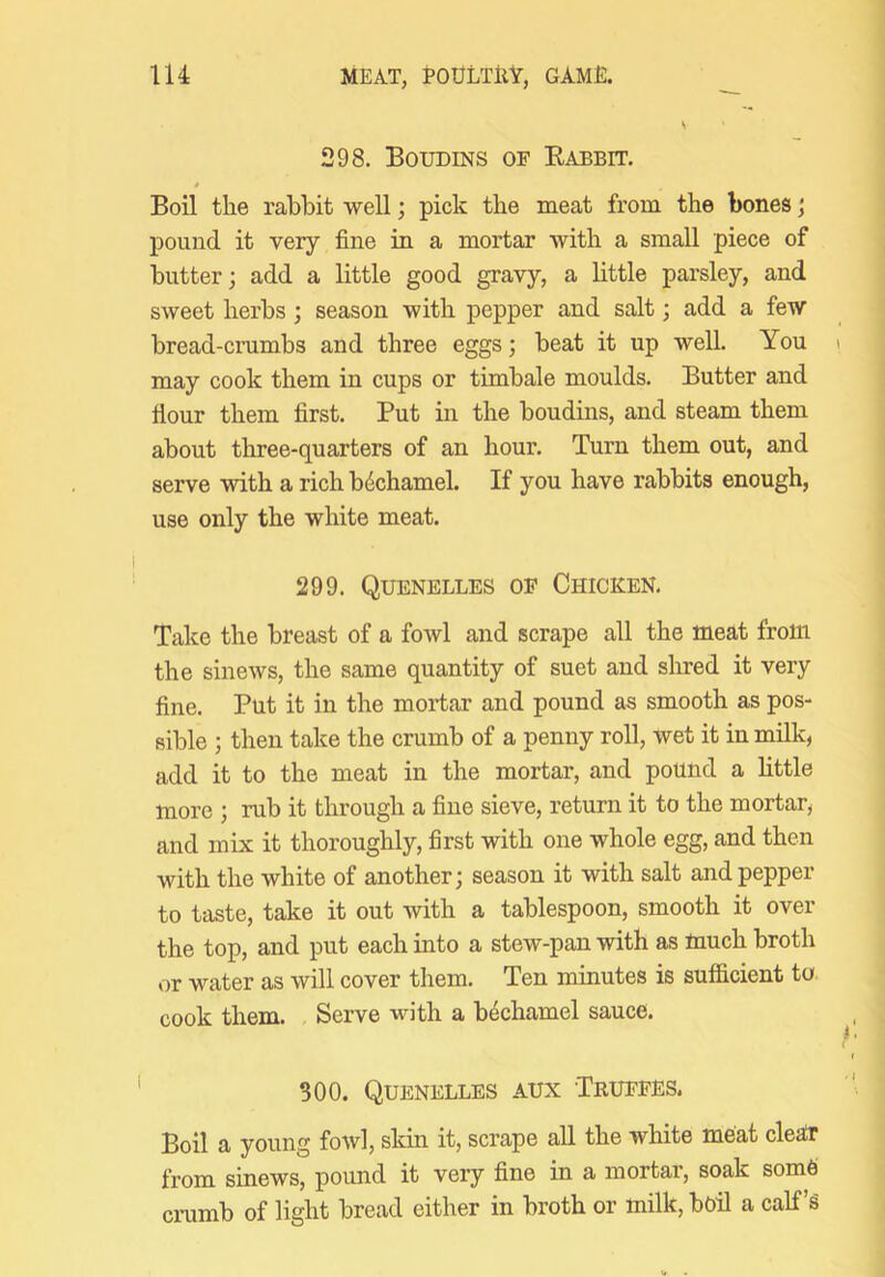298. Boudins of Rabbit. Boil tlie rabbit well; pick the meat from the bones j pound it very fine in a mortar with a small piece of butter; add a little good gravy, a little parsley, and sweet herbs; season with pepper and salt; add a few bread-crumbs and three eggs; beat it up well. You may cook them in cups or timbale moulds. Butter and flour them first. Put in the boudins, and steam them about three-quarters of an hour. Turn them out, and serve with a rich bechamel. If you have rabbits enough, use only the white meat. 299. Quenelles of Chicken, Take the breast of a fowl and scrape all the meat from the sinews, the same quantity of suet and shred it very fine. Put it in the mortar and pound as smooth as pos- sible ; then take the crumb of a penny roll, wet it in milk, add it to the meat in the mortar, and pound a little more ; rub it through a fine sieve, return it to the mortar, and mix it thoroughly, first with one whole egg, and then with the white of another; season it with salt and pepper to taste, take it out with a tablespoon, smooth it over the top, and put each into a stew-pan with as much broth or water as will cover them. Ten minutes is sufficient to cook them. Serve with a bechamel sauce. 300. Quenelles aux Truffes. Boil a young fowl, skin it, scrape all the white meat cleat from sinews, pound it very fine in a mortar, soak some crumb of light bread either in broth or milk, boil a calf’s