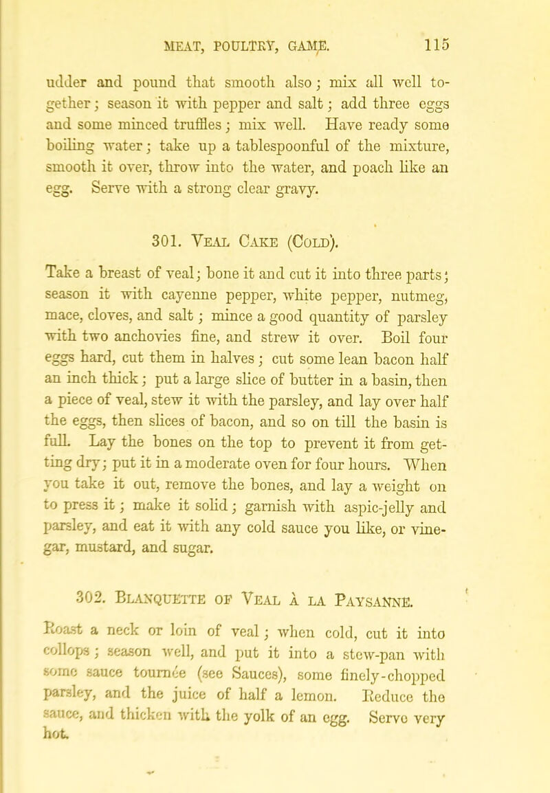 udder and pound tliat smooth also; mix all well to- gether ; season it with pepper and salt; add three eggs and some minced truffles; mix well. Have ready some boiling water; take up a tablespoonful of the mixture, smooth it over, throw into the water, and poach like an egg. Serve with a strong clear gravy. 301. Vk\l Cake (Cold). Take a breast of vealj bone it and cut it mto three parts; season it with cayenne pepper, white pepper, nutmeg, mace, cloves, and salt; mince a good quantity of parsley with two anchovies fine, and streAV it over. Boil four eggs hard, cut them in halves; cut some lean bacon half an inch thick; put a large slice of butter in a basin, then a piece of veal, stew it with the parsley, and lay over half the eggs, then slices of bacon, and so on till the basin is full Lay the bones on the top to prevent it from get- ting dry; put it in a moderate oven for four hours. When you take it out, remove the bones, and lay a weight on to press it; make it sohd; garnish with aspic-jelly and parsley, and eat it ■with any cold sauce you like, or vine- gar, mustard, and sugar. 302. BL.VKQUETTE OP VeAL A LA PaYSANNE. Itoa.st a neck or loin of veal; when cold, cut it into collops ; season well, and put it into a stew-pan with some sauce tournee (.see Sauces), some finely-chopped parsley, and the juice of half a lemon. Reduce the sauce, and thicken with the yolk of an egg. Servo very hot.