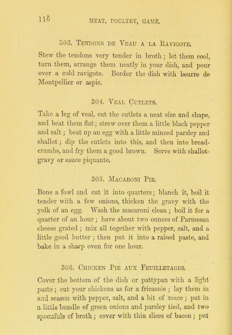 Il6 MEAT, POULTRY, GAIME. 303. Tendons de Veau a la Kavigote. Stew the tendons very tender in broth; let them cool, turn them, arrange them neatly in your dish, and pour over a cold ravigote. Border the dish with beurre de Montpellier or aspic. 304. Veal Cutlets. Take a leg of veal, cut the cutlets a neat size and shape, and beat them flat; strew over them a little black pepper and salt; beat up an egg with a little minced parsley and shallot; dip the cutlets into this, and then into bread- crumbs, and fry them a good brown. Serve with shallot- gravy or sauce j^iquante. 305. Macaroni Pie. Bone a fowl and cut it into quarters; blanch it, boil it tender Avith a few onions, thicken the gravy with the yolk of an egg. Wash the macaroni clean; boil it for a quarter of an hour; have about two ounces of Parmesan cheese grated; mix all together with pepper, salt, and a little good butter ; then put it into a raised paste, and bake in a sharp oven for one hour. 306. Chicken Pie aux Feuilletages. Cover the bottom of the dish or pattypan Avith a light paste; cut your chickens as for a fricassee ; lay them in and season Avith pepper, salt, and a bit of m.ace ; put in a little bundle of green onions and parsley tied, and two spoonfuls of broth; cover Avith thin slices of bacon; put