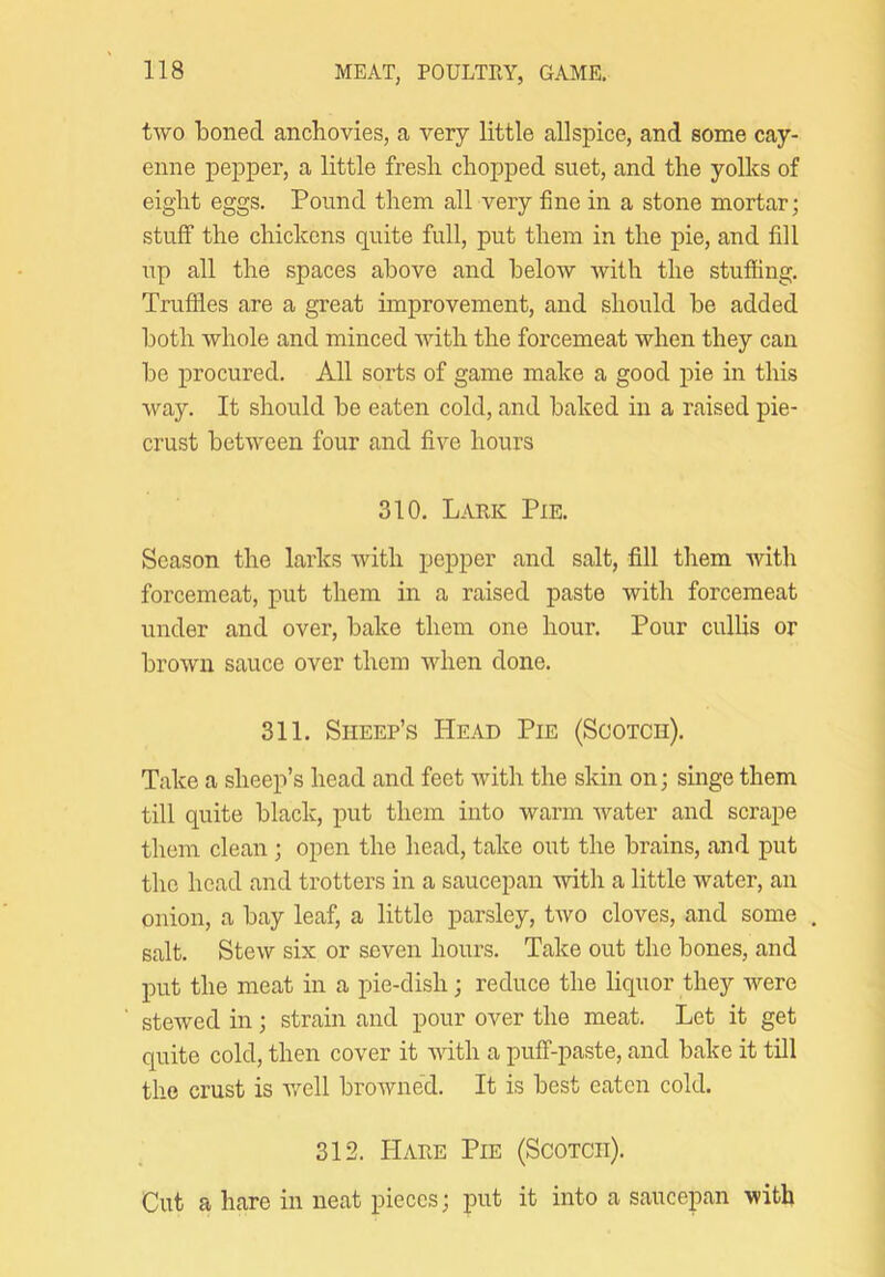 two boned anchovies, a very little allspice, and some cay- enne pepper, a little fresh chopped suet, and the yolks of eight eggs. Pound them all very fine in a stone mortar; stuff the chickens quite full, put them in the pie, and fill up all the spaces above and below with the stuffing. Truffles are a great improvement, and should be added both whole and minced with the forcemeat when they can be procured. All sorts of game make a good pie in this way. It should be eaten cold, and baked in a raised pie- crust between four and five hours 310. Lark Pie. Season the larks with pepper and salt, fill them Avith forcemeat, put them in a raised paste with forcemeat under and over, bake them one hour. Pour cullis or broAvn sauce over them when done. 311. Sheep’s Head Pie (Scotch). Take a sheep’s head and feet Avith the skin on; singe them till quite black, put them into Avarm water and scrape them clean; open the head, take out the brains, and put the head and trotters in a saucepan Avith a little water, an onion, a bay leaf, a little parsley, tAvo cloves, and some salt. Stew six or seven hours. Take out the bones, and put the meat in a pie-dish; reduce the liquor they Avere steAved in; strain and pour over the meat. Let it get quite cold, then cover it AAuth a puff-paste, and bake it till the crust is Avell broAvned. It is best eaten cold. 312. Hare Pie (Scotch). Cut a hare in neat pieces; put it into a saucepan Avith