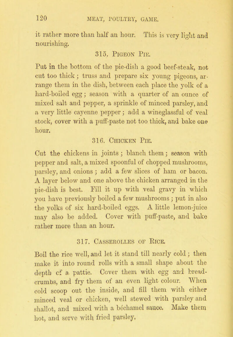 it rather more than half an hour. This is very light and nourishing. 315, Pigeon Pie. Put in the bottom of the pie-dish a good beef-steak, not cut too thick; truss and prepare six young pigeons, ar- range them in the dish, betAveen each place the yolk of a hard-boiled egg; season Avith a quarter of an ounce of mixed salt and pepper, a sprinkle of minced parsley, and a very little cayenne pepper; add a Avineglassful of veal stock, cover Avith a puff-paste not too thick, and bake one hour. 316. Chicken Pie. Cut the chickens in joints ; blanch them; season with pepper and salt, a mixed spoonful of chopped mushrooms, paiAsley, and onions ; add a feAV slices of ham or bacon. A layer beloAV and one above the chicken arranged in the pie-dish is best. Fill it up Avith veal gravy in Avhich you have previously boiled a feAV mushrooms; put in also the yolks of six hard-boiled eggs. A little lemon-juice may also be added. Cover Avith puff-paste, and bake leather more than an hour. 317. Casserolles of Eice, Boil the rice Avell, and let it stand till nearly cold; then make it into round rolls Avith a small shape about the depth cf a. pattie. Cover them with egg and bread- crumbs, and fry them of an even light colour. When cold scoop out the inside, and fill them Avith either minced veal or chicken, Avell steAved Avith parsley and shallot, and mixed Avith a bechamel sauce. Make them hot, and sei’ve with fried parsley,