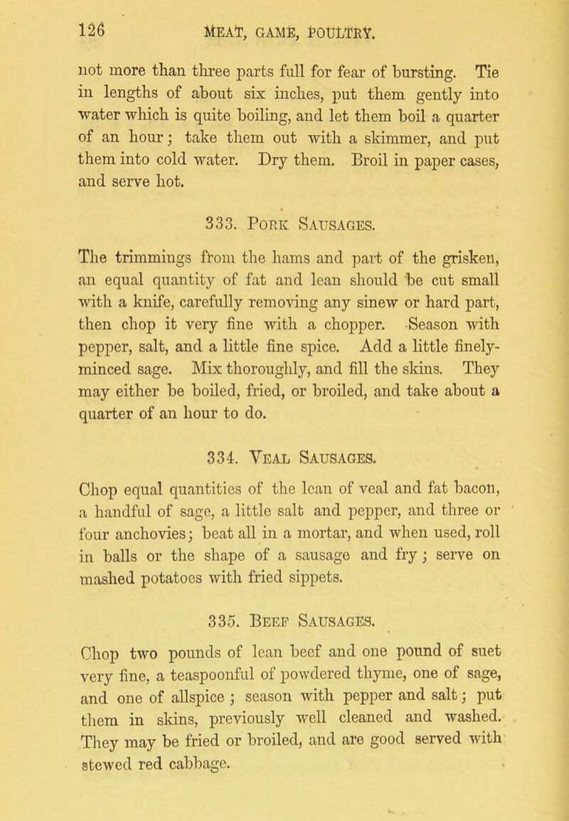 not more than three parts full for fear of bursting. Tie in lengths of about six inches, put them gently into water which is quite boiling, and let them boil a quarter of an hour; take them out with a skimmer, and put them into cold water. Dry them. Broil in paper cases, and serve hot. 333. Pork Sausages. The trimmings fVom the hams and part of the griskeii, an equal quantity of fat and lean should be cut small with a knife, carefully removing any sinew or hard part, then chop it very fine with a chopper. Season with pepper, salt, and a little fine spice. Add a little finely- minced sage. Mix thoroughly, and fill the skins. They may either be boiled, fried, or broiled, and take about a quarter of an hour to do. 334. Veal Sausages. Chop equal quantities of the lean of veal and fat bacon, a handful of sage, a little salt and pepper, and three or ' four anchovies; beat all in a mortar, and when used, roll in balls or the shape of a sausage and fry; serve on mashed potatoes with fried sippets. 335. Beef Sausages. Chop two pounds of lean beef and one pound of suet very fine, a teaspoonful of powdered thyme, one of sage, and one of allspice ; season with pepper and salt; put them in skins, previously well cleaned and washed. They may be fried or broiled, and are good served with' stewed red cabbage.