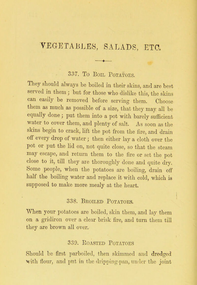 VEGETABLES, SALADS, ETO„ 337. To Boil Potatoes. Tliey should always be boiled in their skins, and are best sei ved in them; but for those who dislike this, the skins can easily be removed before serving them. Choose them as much as possible of a size, that they may all be equally done; put them into a pot with barely sufficient water to cover them, and plenty of salt. As soon as the skins begin to crack, lift the pot from the fire, and drain off every drop of water j then either lay a cloth over the pot or j)ut the lid on, not quite close, so that the steam may escape, and return them to the fire or set the pot close to it, till they are thoroughly done and quite dry. Some people, when the potatoes are boiling, drain off half the boiling water and replace it with cold, which is supposed to make more mealy at the heart. 338. Broiled Potatoes. ^Vllen your potatoes are boiled, skin them, and lay them on a gridiron over a clear brisk fire, and turn them till they are brown all over. 339. Boasted Potatoes Should bo first parboiled, then skimmed and dredged M'ith flour, and pttt in the dripping-pan, under the joint