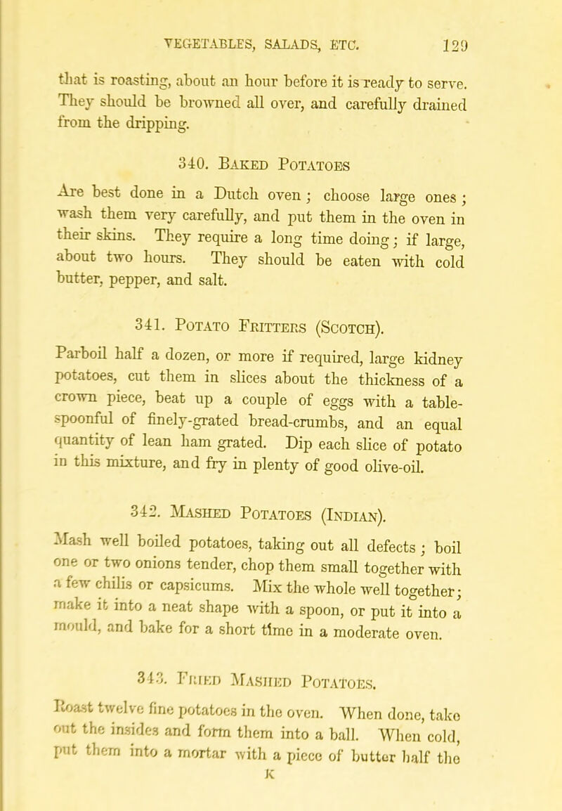 til at is roasting, about an hour before it isxeady to serve. They should be browned all over, and carefully drained from the dripping. 340. Baked Potatoes Are best done in a Dutch oven ; choose large ones ; wash them very carefully, and put them in the oven in their skins. They require a long time doing; if large, about two hours. They should be eaten with cold butter, pepper, and salt. 341. Potato Prittees (Scotch). Parboil half a dozen, or more if required, large kidney potatoes, cut them in slices about the thickness of a crown piece, beat up a couple of eggs with a table- spoonful of finely-grated bread-crumbs, and an equal quantity of lean ham grated. Dip each slice of potato in this mixture, and fry in plenty of good olive-oil. 342. jVIa.shed Potatoes (Indian). Ma-sh well boded potatoes, taking out all defects; boil one or two onions tender, chop them smaU together with a few chilis or capsicums. Mix the whole well together; make it into a neat shape with a spoon, or put it°into a mould, and bake for a short time in a moderate oven. 343. Fkied ^Ia-siied Potatoe.s. lioast twelve fine potatoes in the oven. When done, take out the in.sides and form tliem into a ball. Wlien cold, put them into a mortar with a piece of butter half the K