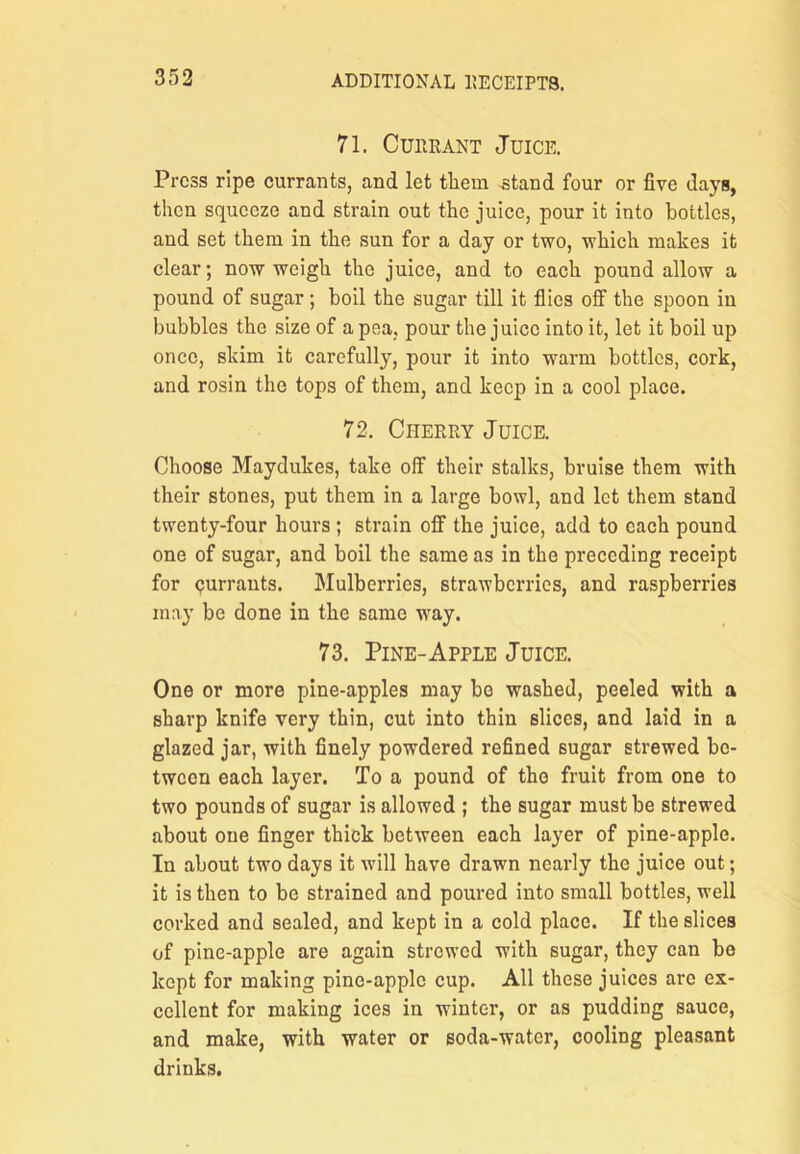 71. CuiiRANT Juice. Press ripe currants, and let tliem ^tand four or five days, then squeeze and strain out the juice, pour it into bottles, and set them in the sun for a day or two, which makes it clear; now weigh the juice, and to each pound allow a pound of sugar ; boil the sugar till it flics off the spoon in bubbles the size of a pea, pour the juice into it, let it boil up once, skim it carefully, pour it into warm bottles, cork, and rosin the tops of them, and keep in a cool place. 72, Cheery Juice. Choose Maydukes, take off their stalks, bruise them with their stones, put them in a large bowl, and let them stand twenty-four hours; strain off the juice, add to each pound one of sugar, and boil the same as in the preceding receipt for <?urrauts. Mulberries, strawberries, and raspberries may be done in the same way. 73. Pine-Apple Juice. One or more pine-apples may be washed, peeled with a sharp knife very thin, cut into thin slices, and laid in a glazed jar, with finely powdered refined sugar strewed be- tween each layer. To a pound of the fruit from one to two pounds of sugar is allowed ; the sugar must be strewed about one finger thick between each layer of pine-apple. In about two days it will have drawn nearly the juice out; it is then to be strained and poured into small bottles, well corked and sealed, and kept in a cold place. If the slices of pine-apple are again strewed with sugar, they can be kept for making pine-apple cup. All these juices are ex- cellent for making ices in winter, or as pudding sauce, and make, with water or soda-water, cooling pleasant drinks.