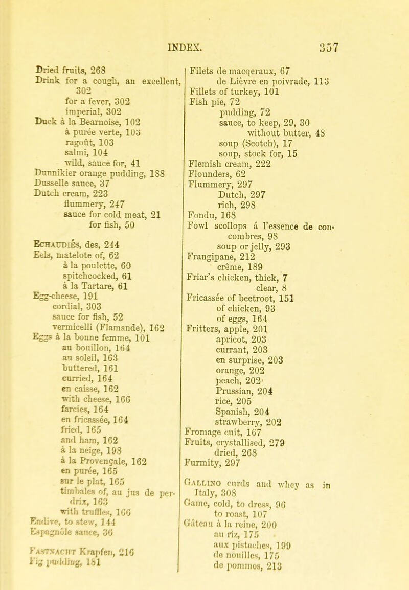 Dried fruits, 268 Drink for a cougli, an excellent, 302 for a fever, 302 imperial, 302 Duck a la Beamoise, 102 a puree verte, 103 ragoOt, 103 salmi, 104 ■wild, sauce for, 41 Dunnikier orange pudding, 188 Dusselle sauce, 37 Dutch cream, 223 flummery, 247 sauce for cold meat, 21 for fish, 50 Echaudies, des, 244 Eels, matelote of, 62 a la poulette, 60 spitclicocked, 61 a la Tartare, 61 Egg-clieese, 191 conlial, 303 sauce for fish, 52 vermicelli (Flamande), 162 Eggs a la bonne femme, 101 an bouillon, 164 an soleil, 163 buttered, 161 curried, 164 en caisse, 162 with cheese, 166 farcies, 164 en fricassee, 164 frief], 165 and ham, 162 a la neige, 198 a la Provengale, 162 en puree, 165 «ur le plat, 165 timbales of, au jus de per- drix, 16.3 with truffles, 166 Endive, Ut stew, ] 44 Espagnole sauce, 36 Fastxacttt Krapfen, 216 Fig i>uddiug, Ibl Filets de macqeraux, 67 de Lievre en poivradc, 113 Fillets of turkey, 101 Fish pie, 72 pudding, 72 sauce, to keep, 29, 30 without butter, 48 soup (Scotch), 17 soup, stock for, 15 Flemish cream, 222 Flounders, 62 Flummery, 297 Dutch, 297 rich, 298 Fondu, 163 Fowl scollops a I’essence de con- combres, 98 soup or jelly, 293 Frangipane, 212 creme, 189 Friar’s chicken, thick, 7 clear, 8 Fricassee of beetroot, 151 of chicken, 93 of eggs, 164 Fritters, apple, 201 apricot, 203 currant, 203 en surprise, 203 orange, 202 peach, 202' Prussian, 204 rice, 205 Spanish, 204 strawberry, 202 Fromage cuit, 167 Fruits, ciystallised, 279 dried, 268 Furmity, 297 Gallino curds and whey as in Italy, 308 Game, cold, to dress, 96 to roast, 107 Giitcau a la rcine, 200 au riz, 175 aiix iiistachcs, 199 <lc noiiillcs, 175 do ponimos, 213