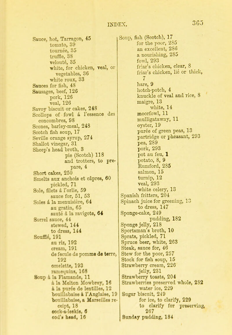 3G5 Sauce, hot, Tarragon, 45 tomato, 39 tournee, 85 truffle, 38 velout4, 35 ■white, for chicken, veal, or vegetables, 36 ■white roux, 33 Sauces for fish, 48 Sausages, beef, 126 pork, 126 veal, 126 Savoy biscuit or cakes, 248 Scollops of fowl i I’essence des concombres, 98 Scones, barley-meal, 248 Scotch fish soup, 17 Seville orange syrup, 274 Shallot ■vinegar, 31 Sheep’s head broth, 3 pie (Scotch) 118 and trotters, to pre- pare, 4 Short cakes, 250 Smelts aux anchois et c§,pres, 60 pickled, 71 Sole, filets d I’orlie, 59 sauce for, 51, 53 Soles i la menuisiere, 64 au gratin, 65 saute d la ravigote, 64 Sorrel sauce, 44 stewed, 144 to dress, 144 Souffl4, 191 au riz, 192 cream, 191 de fecule de pomme de terre, 192 omelette, 193 ranie<juins, 168 Soup h la Flamande, 11 d la Melton Mowbray, 16 d la purde de lentilles, 12 boulllabaise d I’Anglaise, 19 bouillabalse, a Marseilles re- ceipt, 18 eock-a-leekie, 6 cod’* haad, 16 Soup, fish (Scotch), 17 for the poor, 285 an excellent, 286 a nourishing, 285 fowl, 293 friar’s chicken, clear, 8 friar’s chicken, lie or thick, 7 hare, 9 hotch-potch, 4 knuckle of veal and rice, 8 maigre, 13 white, 14 moorfowl, 11 mulligatawny, 11 oyster, 19 puree of green peas, 13 partridge or pheasant, 293 pea, 289 pork, 293 pot au feu, 1 potato, 8, 9 Eumford, 285 salmon, 15 turnip, 12 veal, 293 white celery, 13 Spanish fritters, 204 Spinach juice for greening, 13 to dress, 147 Sponge-cake, 249 pudding, 182 Sponge jelly, 218 Sportsman’s broth, 10 Sprats, pickled, 71 Spruce beer, white, 263 Steak, sauce for, 46 Stew for the poor, 257 Stock for fish soup, 16 Strawberry cream, 226 jelly, 231 Strawberry toasts, 204 Strawberries preserved whole, 282 water ice, 229 Sugar biscuit, 249 for ice, to clarify, 229 to clarify for preserving, 267 Sunday pudding, 184