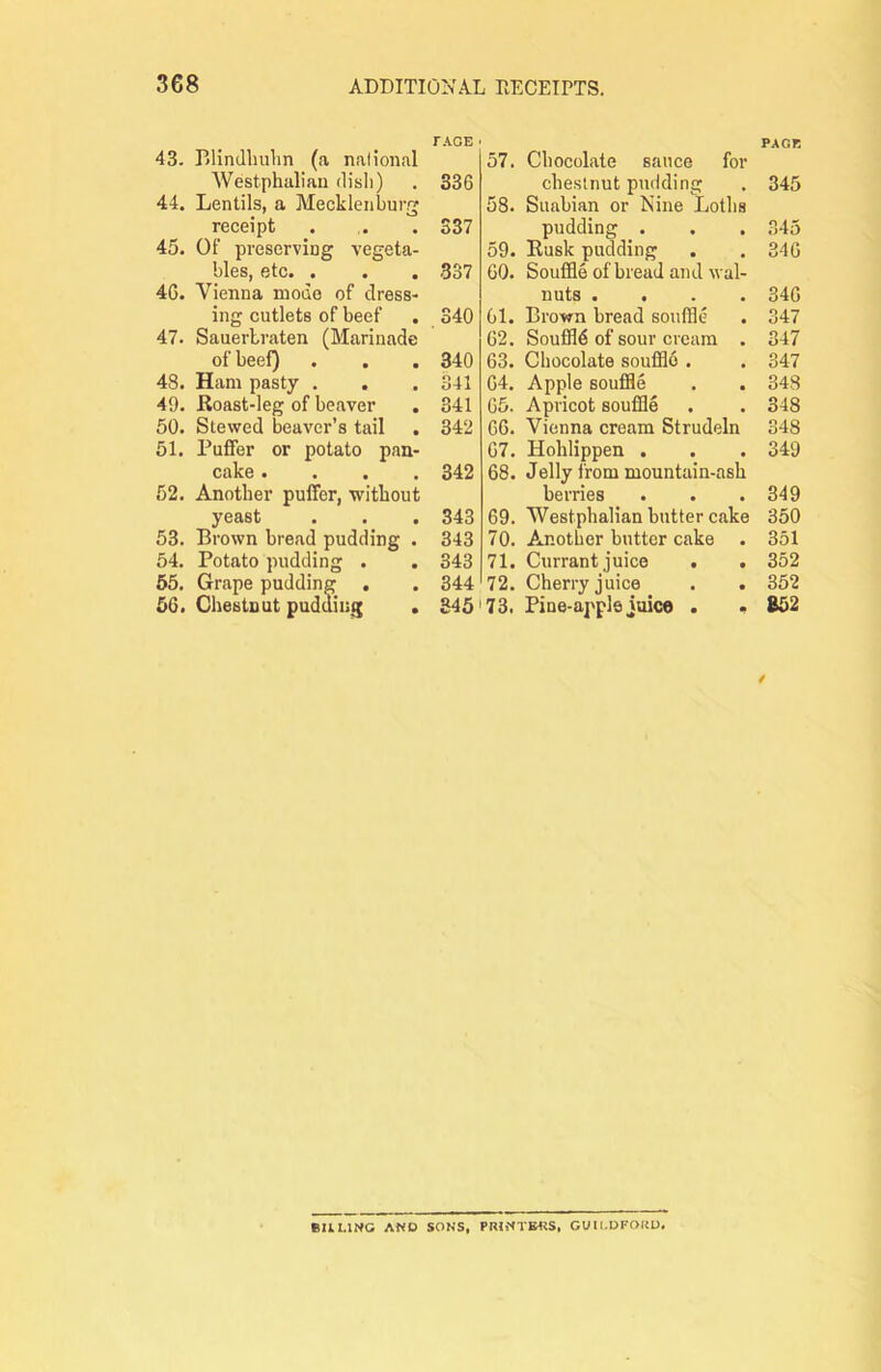 TAOE • 43. Blindliulin (<a nalioiial Westphalian dish) . 336 44. Lentils, a Mecklenburg receipt . . . S37 45. Of preserving vegeta- bles, etc. . . . 337 46. Vienna mode of dress- ing cutlets of beef . 340 47. Sauerbraten (Marinade of beef) . . . 340 48. Ham pasty , . . 341 49. Roast-leg of beaver . 341 50. Stewed beaver’s tail . 342 51. Puffer or potato pan- cake .... 342 52. Another puffer, without yeast . . . 343 53. Brown bread pudding . 343 54. Potato pudding . . 343 65, Grape pudding . . 344 56. Chestnut pudding . 845' PACK 57. Chocolate sauce for chestnut pudding . 345 58. Suabian or Nine Loths pudding . . . 345 59. Rusk pudding . . 346 60. Souffle of bread and wal- nuts .... 346 61. Brown bread souffle . 347 62. Souffle of sour cream . 347 63. Chocolate souffld . . 347 64. Apple souffle . . 343 65. Apricot souffle . . 348 66. Vienna cream Strudeln 348 67. Hohlippen . . . 349 68. Jelly from mountain-ash berries . . .349 69. Westphalian butter cake 350 70. Another butter cake . 351 71. Currant juice . . 352 72. Cherry juice . . 352 73. Pine-apple juice . . 852 / BULING AND SONS, GUII.DFOUD.