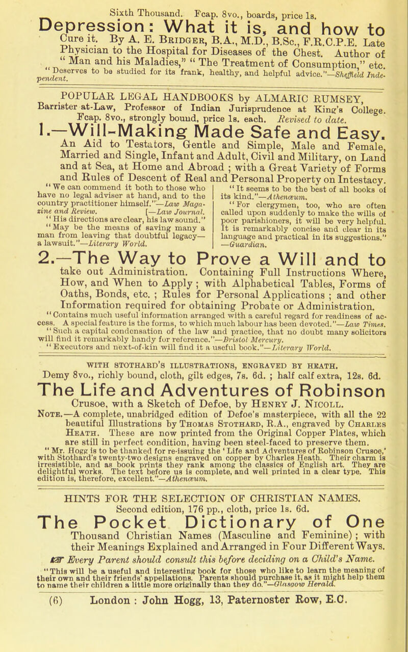 Sixth Thousand. Fcap. 8vo., boards, price Is. Depression: What it is, and how to Cure it. By A. E. Bridger, B. A., M.D., B.Sc., F.E.C.P.E. Late Physician to the Hospital for Diseases of the Chest. Author of T^ Maladies,” “ The Treatment of Consumption,” etc. pentlent^^''^^ studied for its frank, healthy, and helpful advice.’’—Inde- POPULAR LEGAL HANDBOOKS by ALMARIC RUMSEY, Barrister at-Law, Professor of Indian Jurisprudence at King’s College. Fcap. 8vo., strongly bound, price Is. each. Revised to date. !■—Will-Making Made Safe and Easy. An Aid to Testators, Gentle and Simple, Male and Female, Married and Single, Infant and Adult, Civil and Military, on Land and at Sea, at Home and Abroad ; with a Great Yariety of Forms and Rules of Descent of Real and Personal Property on Intestacy. “We can commend it both to those who have no legal adviser at hand, and to the country practitioner himself.”—Zaw Maga- zine and Review. [—Law Journal. “ His directions are clear, his law sound.” “May be the means of saving many a man from leaving that doubtful legacy— a lawsuit.”—Literary World. It seems to be the best of all books oi its kind.”—Alhenceum. “For clergymen, too, who are often called upon suddenly to make the wiUs of poor parishioners, it will be very helpful. It is remarkably concise and clear in its language and practical in its suggestions.” —Guardian. 2.—The Way to Prove a Will and to take out Administration, Containing Full Instructions Where, How, and When to Apply ; with Alphabetical Tables, Forms of Oaths, Bonds, etc. ; Rules for Personal Applications ; and other Information required for obtaining Probate or Administration. “Contains much useful information arranged with a careful regard for readiness of ac- cess. A special feature is the forms, to which much labour has been devoted. ”—Law Timex. “Such a capital condensation of the law and praetiee, that no doubt many solicitors will find it remarkably handy for reference.”—Bristol Mercury. “ Executors and next-of-kin will find it a useful hook.—IJlerary World. WITH STOTHARD’s ILIiDSTRATIONS, ENGRAVED BY HEATH. Demy 8vo., richly bound, cloth, gilt edges, 7s. 6d. ; half calf extra, 12s. 6d. The Life and Adventures of Robinson Crusoe, with a Sketch of Defoe, by Henry J. Nicoll, Note.—A complete, unabridged edition of Defoe’s masterpiece, with all the 22 beautiful Ulustrations by Thomas Stothard, R.A., engraved by Charles Heath. These are now printed from the Original Copper Plates, which are still in perfect condition, having been steel-faced to preserve them.  Mr. Hogg is to be thanked for re-issuing the ‘ Life and Adventures of Robinson Crusoe,’ with Stothard’s twenty-two designs engraved on copper by Charles Heath. Their charm is irresistible, and as book prints they rank among the classics of English art. They are delightful works. The text before us is complete, and well printed in a clear type. This edition is, therefore, excellent.”—AfhenfEum. HINTS FOR THE SELECTION OF CHRISTIAN NAMES. Second edition, 176 pp., cloth, price Is. 6d. The Pocket Dictionary of One Thousand Christian Names (Masculine and Feminine); with their Meanings Explained and Arranged in Four Different Ways, Every Parent shoidd consult this before deciding on a Child's Name.  This will be a useful and interesting book for those who like to learn the meaning of their own and their friends’ appellations. Parents should purchase it, as it mjgbt help them to name their children a little more originally than they do.—Olnsaow Herald.