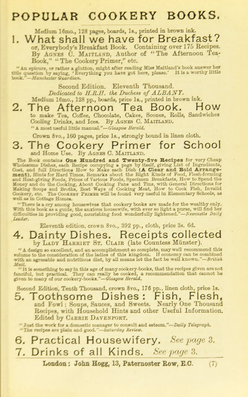 POPULAR COOKERY BOOKS. Medium 19mo., 128 page*i| board*, In,, printed in brown ink. 1. What shall we have for Breakfast? or, Everybody’s Breakfast Book. Containing over 17.0 Reci^a. By Agne.*? C. Maitland, Author of “The Afternoon Tea- Book,” “ The Cookery Primer,” etc. “An ej/Ictire, 'n rather a glutton, mt^ht a/ter reading MIm MaitLarul’R Jyy>k anxwer her title n-ieMtifjD by nyiuK, ‘ Ererythln^ ycrti have got here, pleaae,’ It ia a worthy little l/xik.—ManehtiUr (hutrUian. Second Edition. Eleventh Thousand. DtdicaUd lo H.lt.I!. thi Dv/iIi/'Jih of ALBANY. Medium 16mo., 128 pp., b«jard*, price In,, printed in brown ink. 2. The Afternoon Tea Book. Hpw bo make Tea, Coffee, Chocrjlate, Cakes, Scones, Rolls, Sandwiches Cooling Drink*, and Ice*. By a}jneh C. Maitlasd. “ A moat uaeful little rnanuaL—OUu'j'/vo JJtraJA. Crown 8vo., 180 page*, price 1*., atrongly bound in linen cloth. 3. The Cookery Primer for School and Home U»e. By Agmoi C. ilAiTLAND. The B-x/k contain* One Hundred, and Twenty-five Hednes lor very Clieap Wh/.ieaoio* Di*he«, each Recipe occ-upying a ps«e by itaelf, giving I.i>.t of Ingre'iient*, Coat, and IiiU Direction* How to >fake each Dl*h (A Clear and Bold Arrange- ment), Hint* for Hard Time*. lOmiark* about tlie Right Kind* of Food, Kleeh-fonniiig and Heat-giving Food*. Price* 'A Varioti* Food*, Hiecimen Breakfast*, How to Hjiewi the Money ar.d do the Cooking, About Cooking Fan* and Tin*, with General Dlrec-tion* for Making Bo<ipa and Bn/th*, Beat Way* of Cooking Meat, How to Cook Fl*h, Invalid Co>>kery, etc. The Coojceav FaiMea will be found very uaeful in Elementary Bchool*, a* well a* 1x1 Cottage Homes. “ There 1* a cry among housewlve* that cookery book* are made for the wealthy only. With this Vx/k a* a guide, the anxlmi* housewife, with ever »o light a pume, will find lier djilcultle* in jiri/rlding good, nourishing f'xxi wonderfully lightened,”—titvseatlU Itaily Ua/JUr. Eleventh edition, crown 8vo., -392 pp., cloth, price <3*. 6d. 4. Dainty Dishes. Receipts collected by Lady Harriet St. Clair (late Coantess Munater). “ A de*l^ tfj excellent, and an accomplishment *o complete, may well recommend tbi* volume to the consideration of the ladies of thi* kingdom. If economy can be comMned with an agreeable and nutrltlou* diet, by all mean* let the fact be well known.”—Brilith MaiL “ ft 1* »om«thlng to *ayln this age of many cookery-books, that the recipe* given are not fa/xnfiil, blit practlraU. They can really be cooked, a recommendation that cannot be given to many of our cookery-books.—Olatgaw Htrald, Second Erlitu/n, Tenth Thaanand, crown 8vo., 170 pp., linen cloth, price 1*. 5. Toothsome Dishes ; Fish, Flesh, and Fowl; Sr;npH, SancfcB, and Sweete, Nearly One Thouwand Rev;i{>e», with Hon»ehold Hints and other Useful Information. Edit^ by Carrie Davenport, “ Just the work im a domestic manager to corisult and esteem.—Daily TtUgraph. “The recipe* are plain and good.”—Saturday Jievievi. 6. Practical Housewifery. See parja 7. Drinks of all Kinds. See pnj^