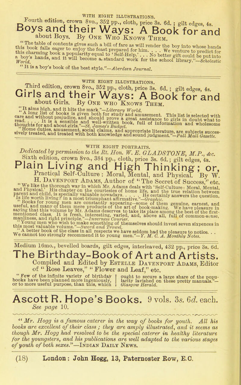 Fourth edition, crown 8vo., 352 pp., cloth, price 3s. 6d. ; gilt edges, 4s. Boys and their Ways; A Book for and about Boys. By One Who Knows Them. contents gives such a bill of fare as will render the bov into whose hand# th 8 book falls eager to enjoy the feast prepared for him We venture to nredM this charming book a popularity equal to^‘Self-Help.' . . . No better rift cZd ^e m^ VoAd. become a, standard work for the Bchooflibrary.”-ScUSto It is a boy s book of the best style.”—Aberdeen Journal, WITH EIGHT ILLUSTKATIONS. Third edition, cro^ra 8vo., 352 pp., cloth, price 3s. 6d. ; gilt edges, 4s. Girls and their Ways: A Book for and about Girls. By One who Knows Them. and it hits the m&xV.—Literary World. carean^'^MpS^^ “1 and°w‘’^oTet‘i^? WITH EIGHT PORTRAITS. Dedicated by permission to the Rt. Hon. W. E. OLADSTO NE, M.P., die Sixth edition, crown 8vo., 384 pp., cloth, price 3s. 6d.; gilt edges,*4s. ’ Plain Living and High Thinking; or, Practical Self-Culture : Moral, Mental, and Physical. By W. ••w Adams, Author of “The Secret of Success,”etc. and pfi Wo)!?® in which Mr. Adams deals with ‘Self-Culture: Moral, Mental, narpn/Ynd Mdidllif 2.,the courtesies of home life, and the true relation between parent ana chila, i8 specially valuable nowadays He certainly answers the Question Is life worth living ?* in a most triumuhant affirmative ^ answers lue quesuon. Tt 1 1 • ° r •' '“-Auauic injwttiUttys Jie Ce Is life worth living ? in a most triumphant affirmative.”—Grap’/iicr iiBPfii? ond Constantly appearing--some of them genuine, earnest, and useful, and many of them rnere products of the art of book-making. We have pleasure in «« ..4 JT AU i A\ • 1 AAIC40 LflUUUUtO U1 bllC aritUl OOOK- .. w XAX Adams deserves, to take its place among the best of the flrst- mol^i *5®®= 1*.* '® interesting, varied, and, above all, full of common-sense, Diaminess, and right principle. ^Inverness Courier. Young men who wish to make something of themselves should invest seven sixpences in , -X vvxxxp, XXXVyiX Tf TT XOIA WV^ U\/XXX\y UXXX XX^ \Jk || this most valuable volume.”—Smord and Trowel. ,, A better book of the class in all respects we have seldom had the pleasure to notice. We cannot too strongly recommend it to young men.”—y. Af. C. A. Monthly Notes. Medium 16mo., bevelled boards, gilt edges, interleaved, 432 pp., price 3s. 6d. The Birthday-Book of Art and Artists. Compiled and Edited by Estelle Davenport Adams, Editor of “ Rose Leaves,” “ Flower and Leaf,” etc.  f infinite variety of birthday I ought to secure a large share of the popu- books have been planned more ingeniously, larity lavished on these pretty manuals.^'— or to more useful purpose, than this, which I Glasgow Herald. Ascott R. Hope’s Books. 9 vols. 3s. Qd. each. See page 10. “ilfr. Hogg is a famous caterer in the way of books for youth. All his books are excellent of their class ; they are amply illustrated, and it seems as though Mr, Hogg had resolved to be the special caterer in healthy literature for the youngsters, and his publications are well adapted to the various stages of youth of both sexes,—Indian Daily News.